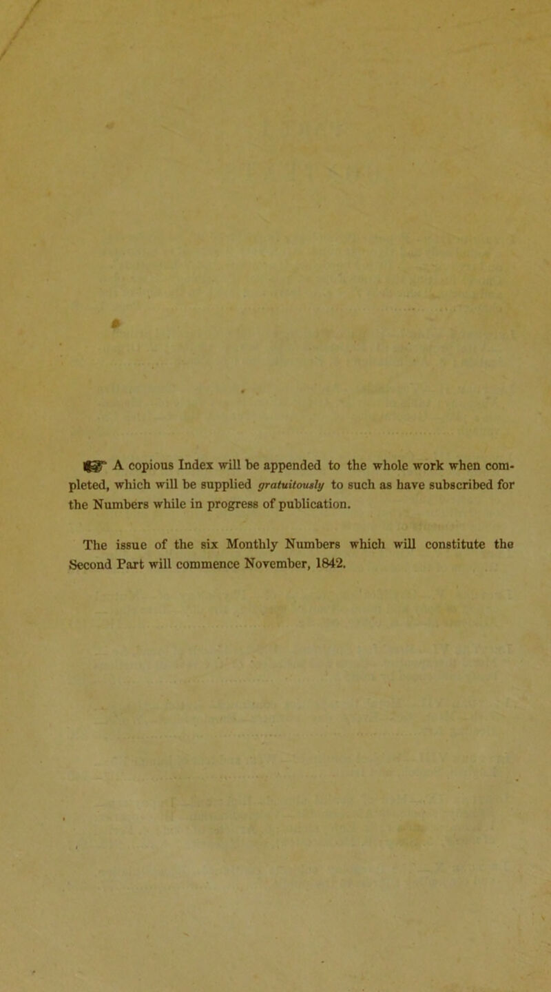 A copious Index will be appended to the whole work when com- pleted, which will be supplied gratuitously to such as have subscribed for the Numbers while in progress of publication. The issue of the six Monthly Numbers which will constitute the Second Part will commence November, 1842.