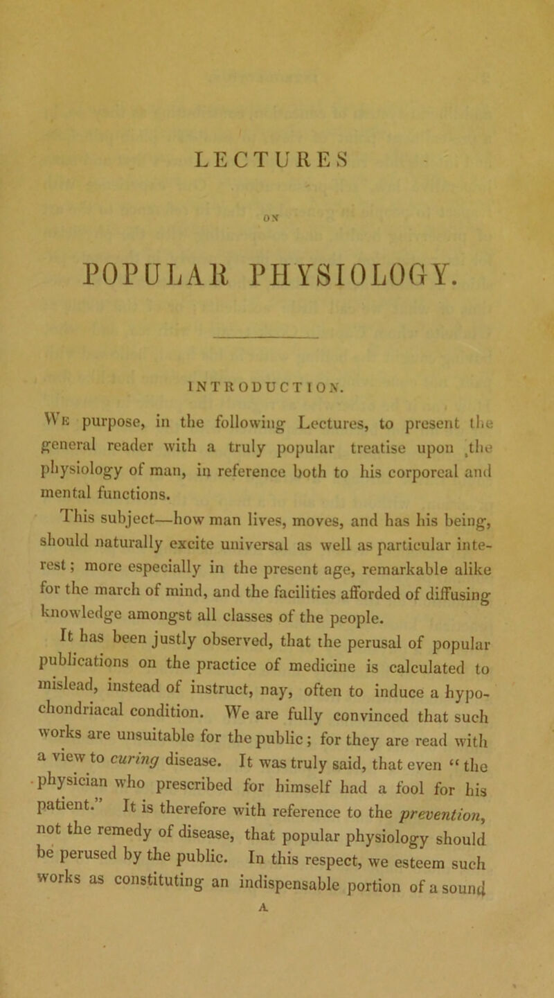 LECTURES OX POPULAR PHYSIOLOGY. INTRODUCTION. W e purpose, in the following Lectures, to present the general reader with a truly popular treatise upon .the physiology ot man, in reference both to his corporeal and mental functions. 1 his subject—how man lives, moves, and has his being, should naturally excite universal as well as particular inte- rest ; more especially in the present age, remarkable alike for the march of mind, and the facilities afforded of diffusing knowledge amongst all classes of the people. It has been justly observed, that the perusal of popular publications on the practice of medicine is calculated to mislead, instead of instruct, nay, often to induce a hypo- chondriacal condition. We are fully convinced that such works are unsuitable for the public; for they are read with a view to curing disease. It was truly said, that even “ the physician who prescribed for himself had a fool for his patient.” It is therefore with reference to the prevention, not the remedy of disease, that popular physiology should be perused by the public. In this respect, we esteem such works as constituting an indispensable portion of a sound A.