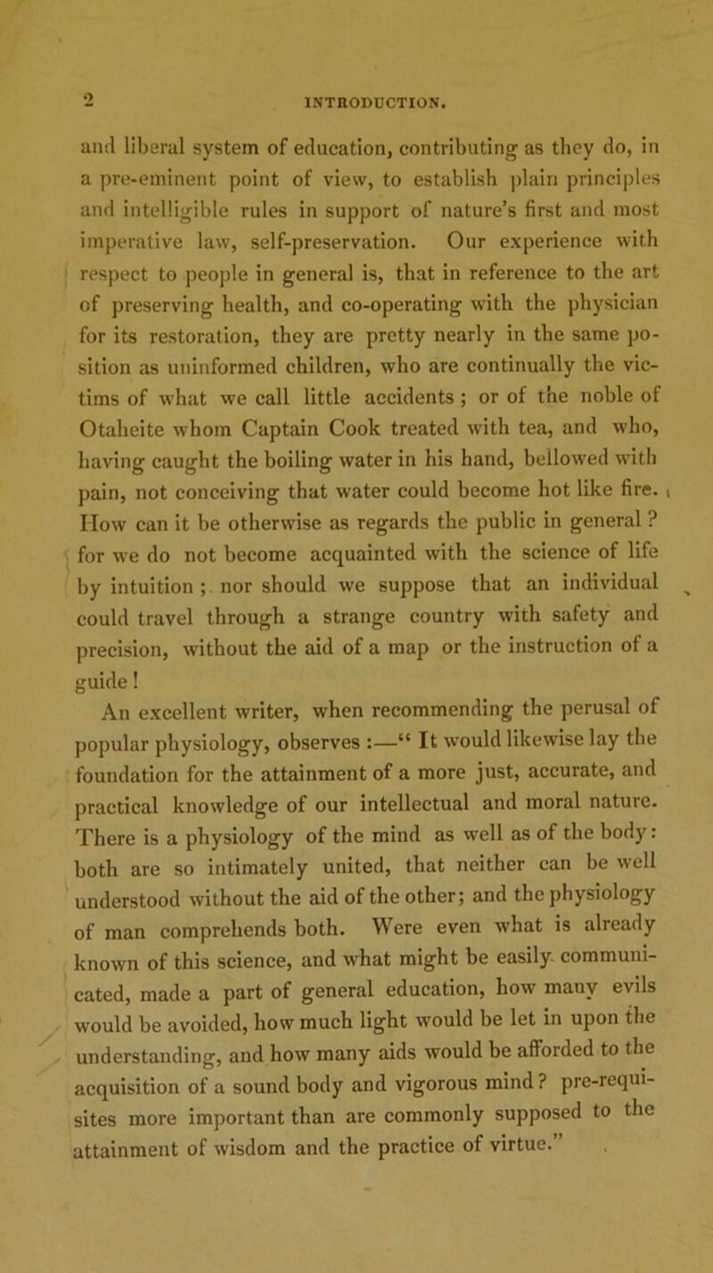 o ami liberal system of education, contributing as they do, in a pre-eminent point of view, to establish plain principles and intelligible rules in support of nature’s first and most imperative law, self-preservation. Our experience with respect to people in general is, that in reference to the art of preserving health, and co-operating with the physician for its restoration, they are pretty nearly in the same po- sition as uninformed children, who are continually the vic- tims of what we call little accidents; or of the noble ot Otaheite whom Captain Cook treated with tea, and who, having caught the boiling water in his hand, bellowed with pain, not conceiving that water could become hot like fire. ( How can it be otherwise as regards the public in general ? for we do not become acquainted with the science of life by intuition ; nor should we suppose that an individual could travel through a strange country with safety and precision, without the aid of a map or the instruction of a guide 1 An excellent writer, when recommending the perusal of popular physiology, observes :—“ It would likewise lay the foundation for the attainment of a more just, accurate, and practical knowledge of our intellectual and moral nature. There is a physiology of the mind as well as of the body: both are so intimately united, that neither can be well understood without the aid of the other; and the physiology of man comprehends both. Were even what is already known of this science, and what might be easily- communi- cated, made a part of general education, how many evils would be avoided, how much light would be let in upon the understanding, and how many aids would be afforded to the acquisition of a sound body and vigorous mind ? pre-requi- sites more important than are commonly supposed to the attainment of wisdom and the practice of virtue.