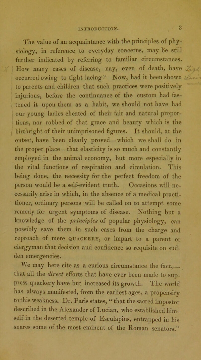 The value of an acquaintance with the principles of phy- siology, in reference to everyday concerns, may be still further indicated by referring to familiar circumstances. How many cases of disease, nay, even of death, have occurred owing to tight lacing? Now, had it been shown /L. to parents and children that such practices were positively injurious, before the continuance of the custom had fas- tened it upon them as a habit, we should not have had our young ladies cheated of their fair and natural propor- tions, nor robbed of that grace and beauty which is the birthright of their unimprisoned figures. It should, at the outset, have been clearly proved—which we shall do in the proper place—that elasticity is so much and constantly employed in the animal economy, but more especially in the vital functions of respiration and circulation. This being done, the necessity for the perfect freedom of the person would be a self-evident truth. Occasions will ne- cessarily arise in which, in the absence of a medical practi- tioner, ordinary persons will be called on to attempt some remedy for urgent symptoms of disease. Nothing but a knowledge of the principles of popular physiology, can possibly save them in such cases from the charge and reproach of mere quackery, or impart to a parent or clergyman that decision aud confidence so requisite on sud- den emergencies. We may here cite as a curious circumstance the fact, that all the direct efforts that have ever been made to sup- press quackery have but increased its growth. The world has always manifested, from the earliest ages, a propensity to this weakness. Dr. Paris states, “ that the sacred impostor described in the Alexander of Lucian, who established him- self in the deserted temple of Esculapius, entrapped in his snares some of the most eminent of the Roman senators.”