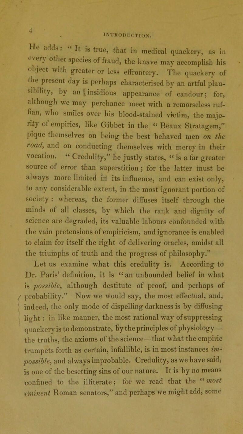 1 INTRODUCTION. .uld.s, It is true, that in medical quackery, as in 1' ery other species of fraud, the knave may accomplish his object ith greater or less effrontery. The quackery of (lie present day is perhaps characterised by an artful plau- sibility, by an ' insidious appearance of candour; for, «ilt.hough we may perchance meet with a remorseless ruf- fian, who smiles over his blood-stained victim, the majo- rity of empirics, like Gibbet in the “ Beaux Stratagem,” pique themselves on being the best behaved men on the road, and on conducting themselves with mercy in their vocation. “ Credulity,” he justly states, “ is a far greater source of error than superstition; for the latter must be always more limited id its influence, and can exist only, to any considerable extent, in the most ignorant portion of society : whereas, the former diffuses itself through the minds of all classes, by which the rank and dignity of science are degraded, its valuable labours confounded with the vain pretensions of empiricism, and ignorance is enabled to claim for itself the right of delivering oracles, amidst all the triumphs of truth and the progress of philosophy.” Let us examine what this credulity is. According to Dr. Paris’ definition, it is “an unbounded belief in what is possible, although destitute of proof, and perhaps of probability.” Now wre would say, the most effectual, and, indeed, the only mode of dispelling darkness is by diffusing light: in like manner, the most rational way of suppressing quackery is to demonstrate, by the principles of physiology— the truths, the axioms of the science—that what the empiric trumpets forth as certain, infallible, is in most instances im- possible, and always improbable. Credulity, as we have said, is one of the besetting sins of our nature. It is by no means confined to the illiterate; for we read that the “ most eminent Roman senators,” and perhaps we might add, some