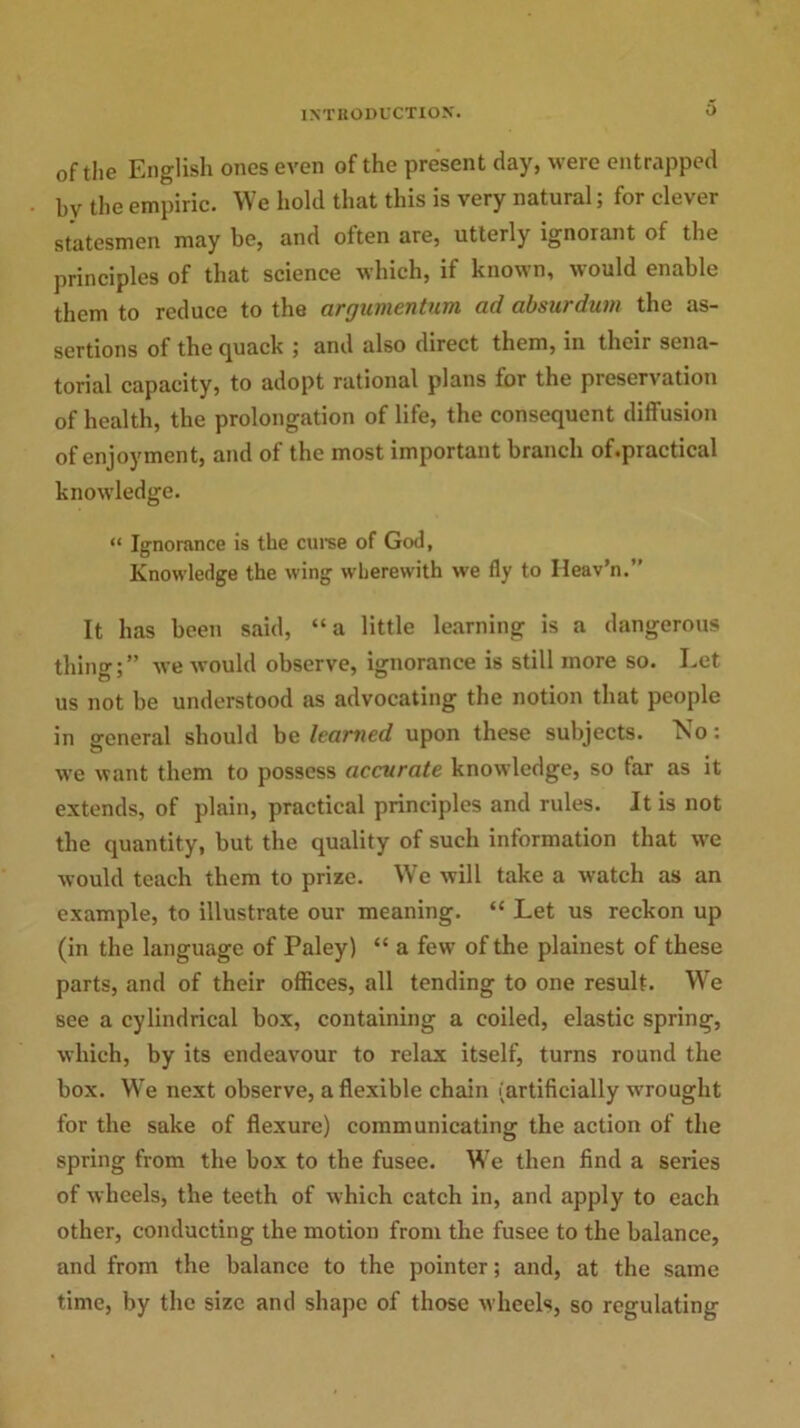 0 of the English ones even of the present day, were entrapped bv the empiric. We hold that this is very natural; for clever statesmen may be, and often are, utterly ignorant of the principles of that science which, if known, would enable them to reduce to the arrjamentnm ad absurdum the as- sertions of the quack ; and also direct them, in their sena- torial capacity, to adopt rational plans for the preservation of health, the prolongation of life, the consequent diffusion of enjoyment, and of the most important branch of.practical knowledge. “ Ignorance is the curse of God, Knowledge the wing wherewith we fly to Ileav’n.” It has been said, “a little learning is a dangerous thing;” we would observe, ignorance is still more so. Let us not be understood as advocating the notion that people in general should bq learned upon these subjects. No: we want them to possess accurate knowledge, so far as it extends, of plain, practical principles and rules. It is not the quantity, but the quality of such information that we would teach them to prize. We will take a watch as an example, to illustrate our meaning. “ Let us reckon up (in the language of Paley) “ a few of the plainest of these parts, and of their offices, all tending to one result. We see a cylindrical box, containing a coiled, elastic spring, which, by its endeavour to relax itself, turns round the box. We next observe, a flexible chain (artificially wrought for the sake of flexure) communicating the action of the spring from the box to the fusee. We then find a series of wheels, the teeth of which catch in, and apply to each other, conducting the motion from the fusee to the balance, and from the balance to the pointer; and, at the same time, by the size and shape of those wheels, so regulating