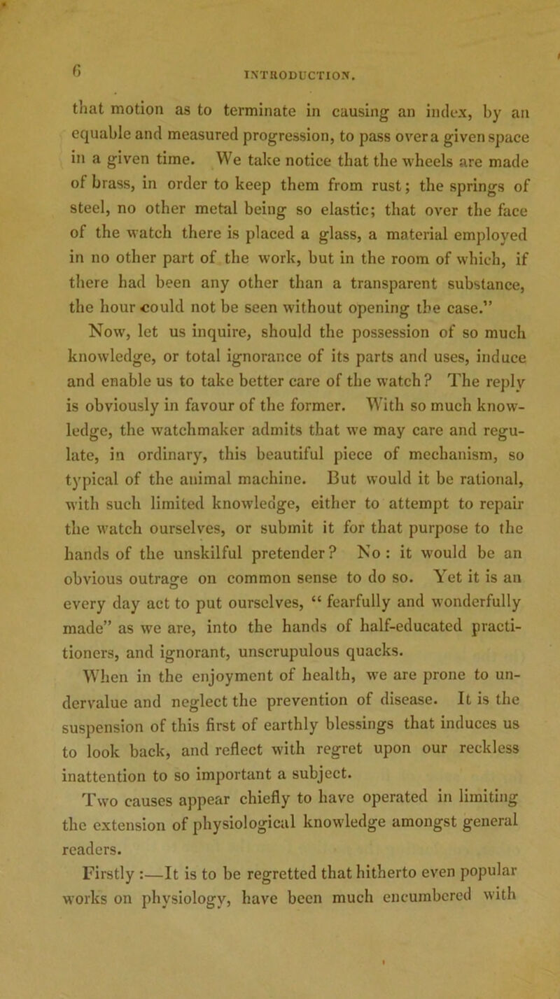 * 6 INTRODUCTION. that motion as to terminate in causing an index, by an equable and measured progression, to pass over a given space in a given time. We take notice that the wheels are made of brass, in order to keep them from rust; the springs of steel, no other metal being so elastic; that over the face of the watch there is placed a glass, a material employed in no other part of the work, but in the room of which, if there had been any other than a transparent substance, the hour could not be seen without opening the case.” Now, let us inquire, should the possession of so much knowledge, or total ignorance of its parts and uses, induce and enable us to take better care of the watch? The replv is obviously in favour of the former. With so much know- ledge, the watchmaker admits that we may care and regu- late, in ordinary, this beautiful piece of mechanism, so typical of the animal machine. But would it be rational, with such limited knowledge, either to attempt to repair the watch ourselves, or submit it for that purpose to the hands of the unskilful pretender? No: it would be an obvious outrage on common sense to do so. Yet it is an every day act to put ourselves, “ fearfully and wonderfully made” as we are, into the hands of half-educated practi- tioners, and ignorant, unscrupulous quacks. When in the enjoyment of health, we are prone to un- dervalue and neglect the prevention of disease. It is the suspension of this first of earthly blessings that induces us to look back, and reflect with regret upon our reckless inattention to so important a subject. Two causes appear chiefly to have operated in limiting the extension of physiological knowledge amongst general readers. Firstly :—It is to be regretted that hitherto even popular works on physiology, have been much encumbered with