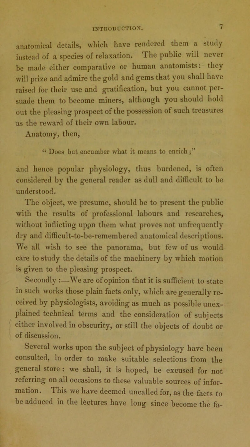 anatomical details, which have rendered them a study instead of a species of relaxation. The public will never be made either comparative or human anatomists: they will prize and admire the gold and gems that you shall have raised for their use and gratification, but you cannot per- suade them to become miners, although you should hold out the pleasing prospect of the possession of such treasures as the reward of their own labour. Anatomy, then, “ Docs but encumber what it means to enrich and hence popular physiology, thus burdened, is often considered by the general reader as dull and difficult to be understood. The object, we presume, should be to present the public with the results of professional labours and researches, without inflicting uppn them what proves not unfrequently dry and difficult-to-be-remembered anatomical descriptions. We all wish to see the panorama, but few of us would care to study the details of the machinery by which motion is given to the pleasing prospect. Secondly :—We are of opinion that it is sufficient to state in such works those plain facts only, which are generally re- ceived by physiologists, avoiding as much as possible unex- plained technical terms and the consideration of subjects either involved in obscurity, or still the objects of doubt or of discussion. Several works upon the subject of physiology have been consulted, in order to make suitable selections from the general store : we shall, it is hoped, be excused for not referring on all occasions to these valuable sources of infor- mation. This we have deemed uncalled for, as the facts to be adduced in the lectures have long since become the fa-