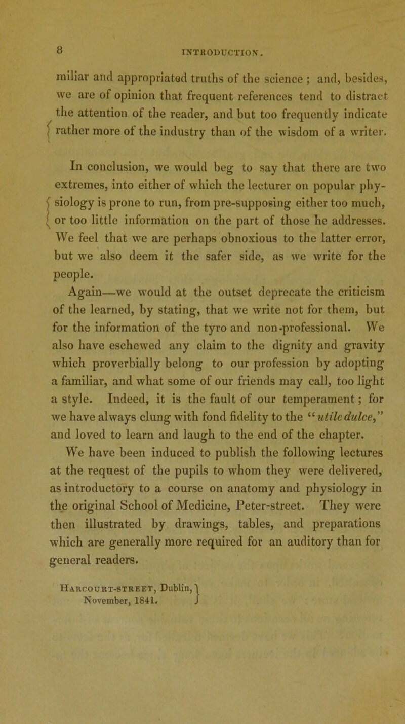 miliar and appropriated truths of the science ; and, besides, we are of opinion that frequent references tend to distract the attention of the reader, and but too frequently indicate rather more of the industry than of the wisdom of a writer. In conclusion, we would beg to say that there arc two extremes, into either of which the lecturer on popular phy- ( siology is prone to run, from pre-supposing either too much, ; or too little information on the part of those he addresses. We feel that we are perhaps obnoxious to the latter error, but wre also deem it the safer side, as we write for the people. Again—we would at the outset deprecate the criticism of the learned, by stating, that we write not for them, but for the information of the tyro and non-professional. We also have eschewed any claim to the dignity and gravity which proverbially belong to our profession by adopting a familiar, and what some of our friends may call, too light a style. Indeed, it is the fault of our temperament; for we have always clung with fond fidelity to the “ utiledulce,” and loved to learn and laugh to the end of the chapter. We have been induced to publish the following lectures at the request of the pupils to whom they were delivered, as introductory to a course on anatomy and physiology in the original School of Medicine, Peter-street. They were then illustrated by drawings, tables, and preparations which are generally more required for an auditory than for general readers. Harcourt-street, Dublin, November, 1841.