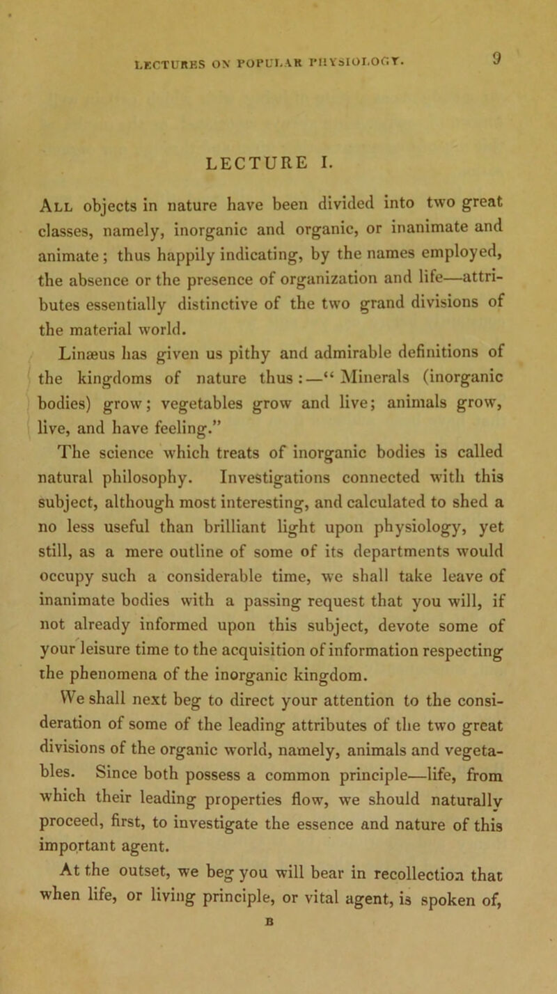 LECTURES ON POPULAR PHYSIOLOGY. LECTURE I. All objects in nature have been divided into two great classes, namely, inorganic and organic, or inanimate and animate ; thus happily indicating, by the names employed, the absence or the presence of organization and life—attri- butes essentially distinctive of the two grand divisions of the material world. Linams has given us pithy and admirable definitions of the kingdoms of nature thus:—“Minerals (inorganic bodies) grow; vegetables grow and live; animals grow, live, and have feeling.” The science which treats of inorganic bodies is called natural philosophy. Investigations connected with this subject, although most interesting, and calculated to shed a no less useful than brilliant light upon physiology, yet still, as a mere outline of some of its departments would occupy such a considerable time, we shall take leave of inanimate bodies with a passing request that you will, if not already informed upon this subject, devote some of your leisure time to the acquisition of information respecting the phenomena of the inorganic kingdom. We shall next beg to direct your attention to the consi- deration of some of the leading attributes of the two great divisions of the organic world, namely, animals and vegeta- bles. Since both possess a common principle—life, from which their leading properties flow, we should naturally proceed, first, to investigate the essence and nature of this important agent. At the outset, we beg you will bear in recollection that when life, or living principle, or vital agent, is spoken of, B