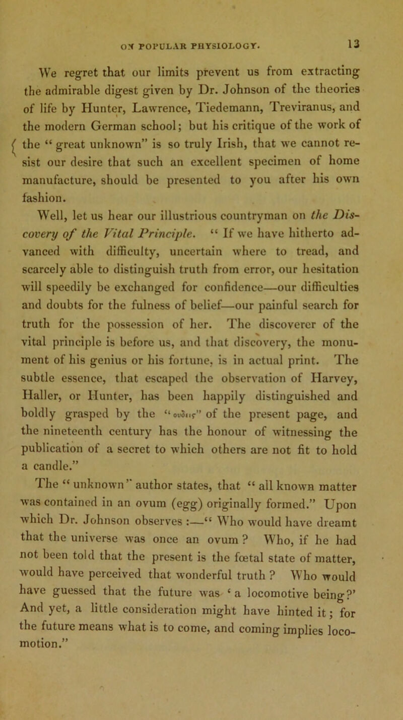 We regret that our limits prevent us from extracting the admirable digest given by Dr. Johnson of the theories of life by Hunter, Lawrence, Tiedemann, Treviranus, and the modern German school; but his critique of the work of the “ great unknown” is so truly Irish, that we cannot re- sist our desire that such an excellent specimen of home manufacture, should be presented to you after his own fashion. Well, let us hear our illustrious countryman on the Dis- covery of the Vital Principle. “ If we have hitherto ad- vanced with difficulty, uncertain w’here to tread, and scarcely able to distinguish truth from error, our hesitation will speedily be exchanged for confidence—our difficulties and doubts for the fulness of belief—our painful search for truth for the possession of her. The discoverer of the vital principle is before us, and that discovery, the monu- ment of his genius or his fortune, is in actual print. The subtle essence, that escaped the observation of Harvey, Haller, or Hunter, has been happily distinguished and boldly grasped by the “ovSnr” of the present page, and the nineteenth century has the honour of witnessing the publication of a secret to which others are not fit to hold a candle.” The “ unknown” author states, that “ all known matter was contained in an ovum (egg) originally formed.” Upon which Dr. Johnson observes :—“ W ho would have dreamt that the universe was once an ovum ? Who, if he had not been told that the present is the foetal state of matter, •would have perceived that wonderful truth ? Who would have guessed that the future was ‘ a locomotive being?’ And yet, a little consideration might have hinted it; for the future means what is to come, and coming implies loco- motion.”