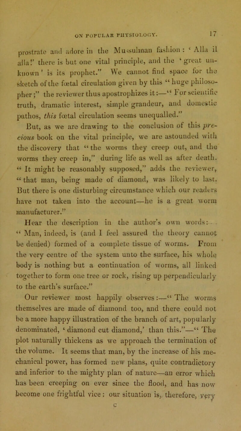 prostrate and adore in the Mussulman fashion : * Alla il alia!’ there is but one vital principle, and the ‘great un- known ’ is its prophet.” We cannot find space lor the sketch of the foetal circulation given by this “ huge philoso- pher the reviewer thus apostrophizes it:—“ F or scientific truth, dramatic interest, simple grandeur, and domestic pathos, this foetal circulation seems unequalled.” But, as we are drawing to the conclusion of this pre- cious book on the vital principle, we are astounded with the discovery that “ the worms they creep out, and the worms they creep in,” during life as well as after death. “ It might be reasonably supposed,” adds the reviewer, “ that man, being made of diamond, was likely to last. But there is one disturbing circumstance which our readers have not taken into the account—he is a great worm manufacturer.” Hear the description in the author’s own words: “ Man, indeed, is (and I feel assured the theory cannot be denied) formed of a complete tissue of worms. From the very centre of the system unto the surface, his whole body is nothing but a continuation of worms, all linked together to form one tree or rock, rising up perpendicularly to the earth’s surface.” Our reviewer most happily observes:—“ The worms themselves are made of diamond too, and there could not be a more happy illustration of the branch of art, popularly denominated, ‘ diamond cut diamond,’ than this.”—“ The plot naturally thickens as we approach the termination of the volume. It seems that man, by the increase of his me- chanical power, has formed new plans, quite contradictory and inferior to the mighty plan of nature—an error which has been creeping on ever since the flood, and has now become one frightful vice: our situation is, therefore, very c