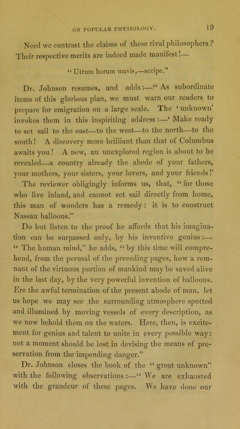 Need we contrast the claims of these rival philosophers ? Their respective merits are indeed made manifest!— “ Utrum horum mavis,—accipe.” Dr. Johnson resumes, and adds:—“ As subordinate items of this glorious plan, we must warn our readers to prepare for emigration on a large scale. The 4 unknown invokes them in this inspiriting address:—‘ Make ready to set sail to the east—to the west—to the north—to the south! A discovery more brilliant than that of Columbus awaits you! A new, an unexplored region is about to be revealed—a country already the abode of your fathers, your mothers, your sisters, your lovers, and your friends!’ The reviewer obligingly informs us, that, “ for those who live inland, and cannot set sail directly from home, this man of wonders has a remedy : it is to construct Nassau balloons.” Do but listen to the proof he affords that his imagina- tion can be surpassed only, by his inventive genius:— “ The human mind,” he adds, “ by this time will compre- hend, from the perusal of the preceding pages, how a rem- nant of the virtuous portion of mankind may be saved alive in the last day, by the very powerful invention of balloons. Ere the awful termination of the present abode of man, let us hope we may see the surrounding atmosphere spotted and illumined by moving vessels of every description, as we now behold them on the waters. Here, then, is excite- ment for genius and talent to unite in every possible way: not a moment should be lost in devising the means of pre- servation from the impending danger.” Dr. Johnson closes the book of the “ great unknown” with the following observations :—“ We are exhausted with the grandeur of these pages. We have done our