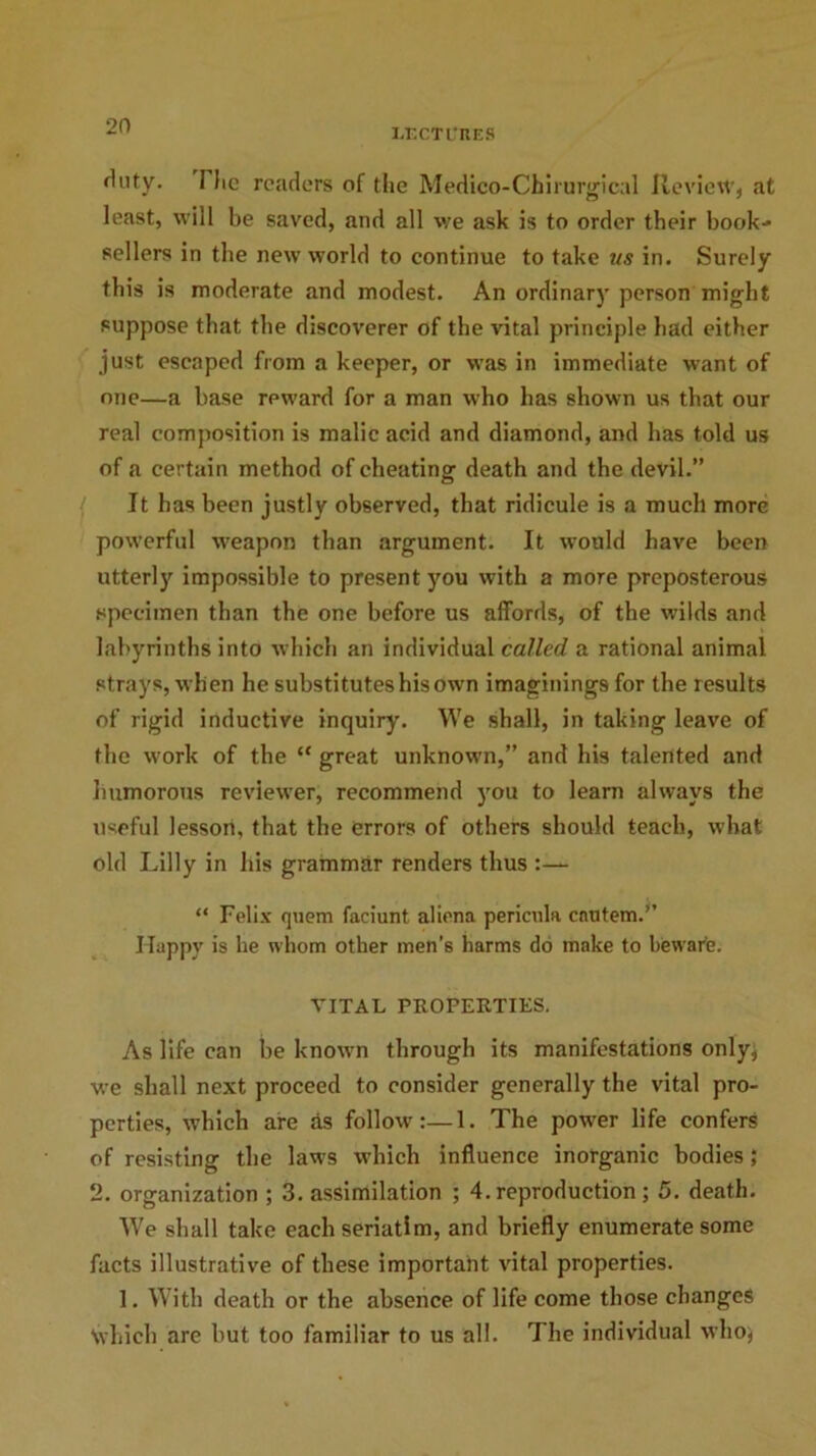 LECTURES Huty. I lie readers of the Medico-Chirurgical Review, at least, will be saved, and all we ask is to order their book- sellers in the new world to continue to take ns in. Surely this is moderate and modest. An ordinary person might suppose that the discoverer of the vital principle had either just escaped from a keeper, or was in immediate want of one—a base reward for a man who has shown us that our real composition is malic acid and diamond, and has told us of a certain method of cheating death and the devil.” It has been justly observed, that ridicule is a much more powerful weapon than argument. It would have been utterly impossible to present you with a more preposterous specimen than the one before us affords, of the wilds and labyrinths into which an individual called a rational animal strays, wh en he substitutes his own imaginings for the results of rigid inductive inquiry. We shall, in taking leave of the work of the “ great unknown,” and his talented and humorous reviewer, recommend you to learn always the useful lesson, that the errors of others should teach, what old Lilly in liis grammar renders thus “ Felix quern faciunt aliena pericula enutem.” Happy is he whom other men’s harms do make to beware. VITAL PROPERTIES. As life can he known through its manifestations only, we shall next proceed to consider generally the vital pro- perties, which are As follow:—1. The power life confers of resisting the laws which influence inorganic bodies; 2. organization ; 3. assimilation ; 4. reproduction ; 5. death. We shall take each seriatim, and briefly enumerate some facts illustrative of these important vital properties. 1. With death or the absence of life come those changes Nvhieh are hut too familiar to us all. The individual who}