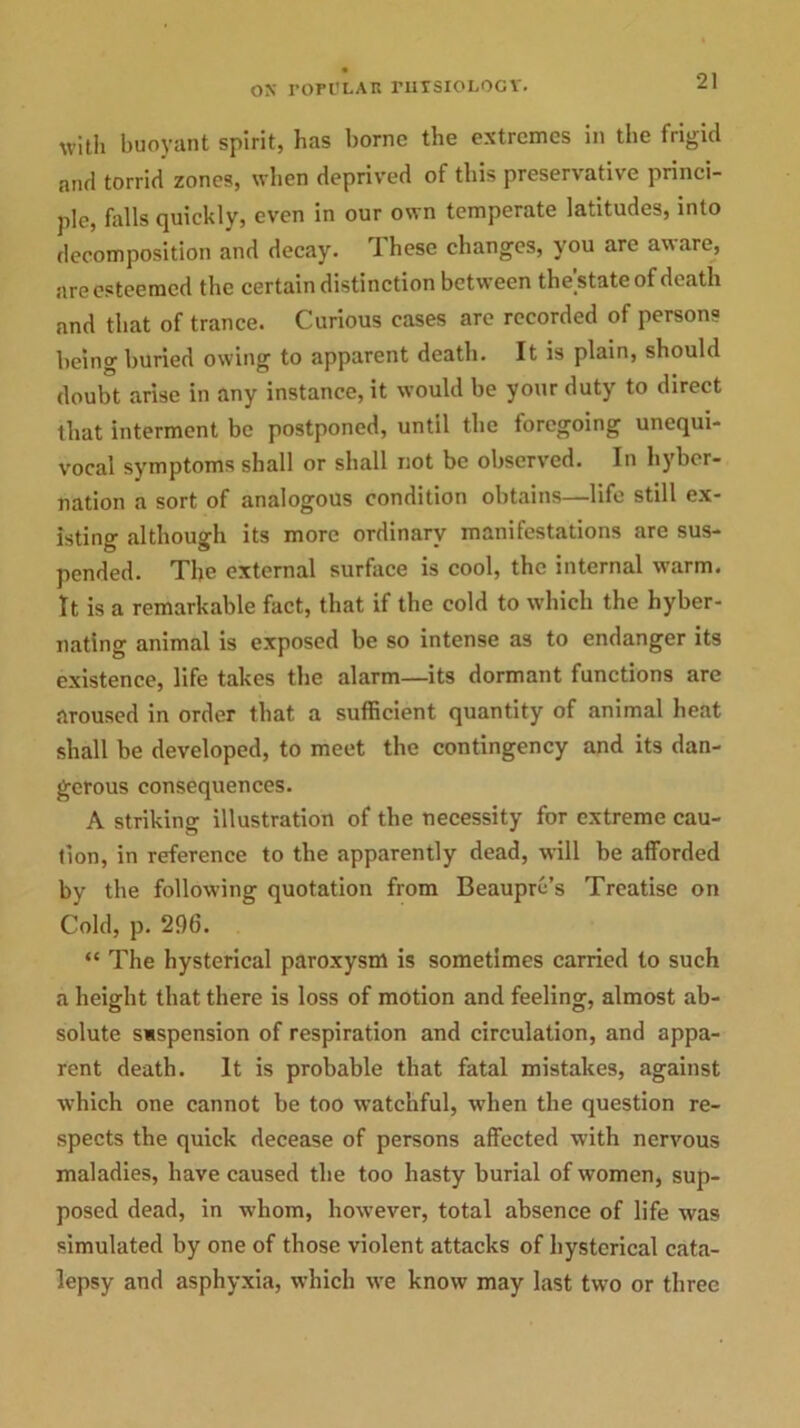 witli buoyant spirit, has borne the extremes in the frigid and torrid zones, when deprived of this preservative princi- ple, falls quickly, even in our own temperate latitudes, into decomposition and decay. These changes, you are aware, are esteemed the certain distinction between the'state of death and that of trance. Curious cases arc recorded of person? being buried owing to apparent death. It is plain, should doubt arise in any instance, it would be your duty to direct that interment be postponed, until the foregoing unequi- vocal symptoms shall or shall not be observed. In hyber- nation a sort of analogous condition obtains—life still ex- isting although its more ordinary manifestations are sus- pended. The external surface is cool, the internal warm. It is a remarkable fact, that if the cold to which the hyber- nating animal is exposed be so intense as to endanger its existence, life takes the alarm—its dormant functions are aroused in order that a sufficient quantity of animal heat shall be developed, to meet the contingency and its dan- gerous consequences. A striking illustration of the necessity for extreme cau- tion, in reference to the apparently dead, will be afforded by the following quotation from Beaupre’s Treatise on Cold, p. 296. “ The hysterical paroxysm is sometimes carried to such a height that there is loss of motion and feeling, almost ab- solute suspension of respiration and circulation, and appa- rent death. It is probable that fatal mistakes, against which one cannot be too watchful, when the question re- spects the quick decease of persons affected with nervous maladies, have caused the too hasty burial of women, sup- posed dead, in -whom, however, total absence of life was simulated by one of those violent attacks of hysterical cata- lepsy and asphyxia, which we know may last two or three