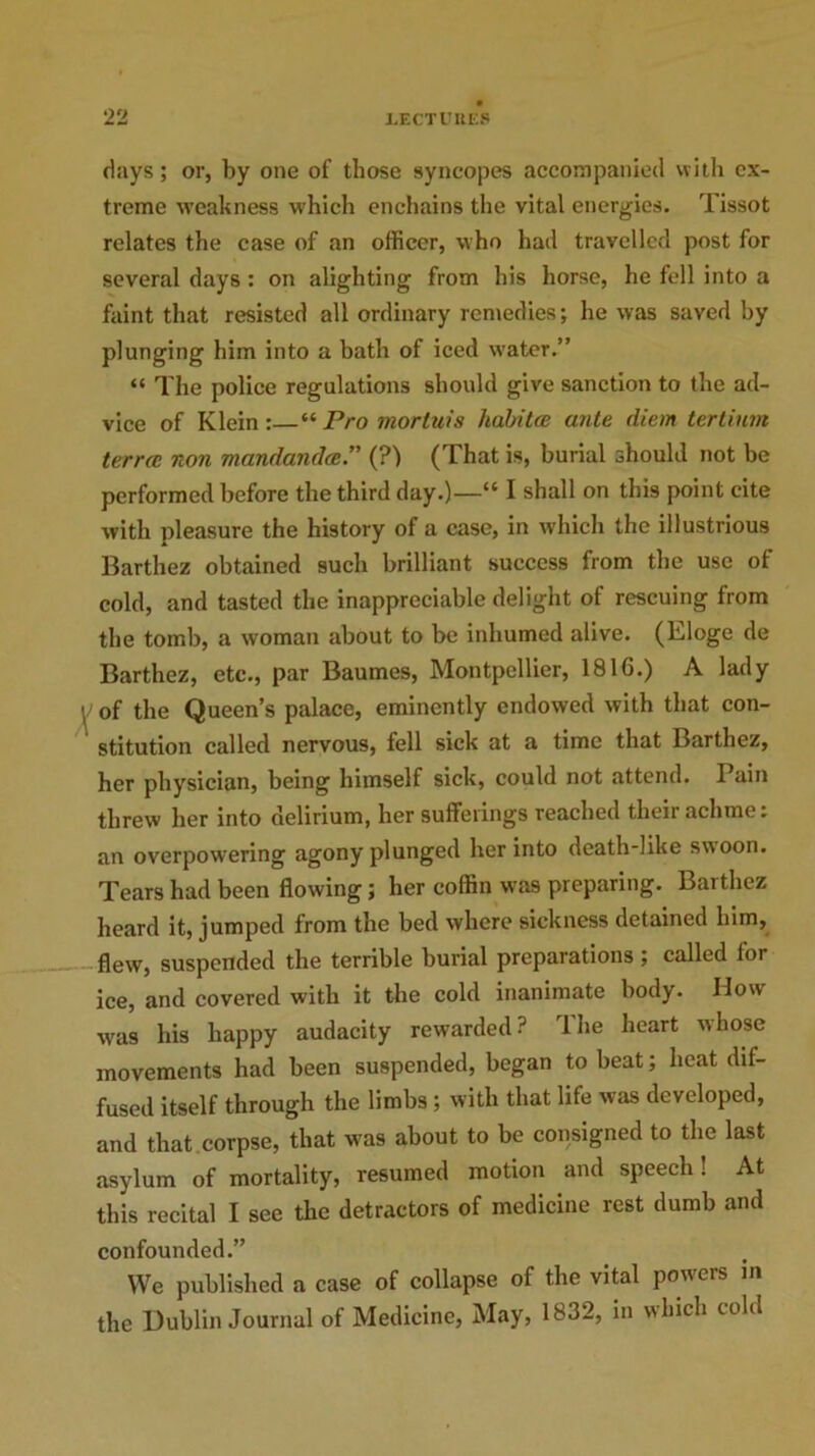 days; or, by one of those syncopes accompanied with ex- treme weakness which enchains the vital energies. Tissot relates the case of an officer, who had travelled post for several days : on alighting from his horse, he fell into a faint that resisted all ordinary remedies; he was saved by plunging him into a hath of iced water.” “ The police regulations should give sanction to the ad- vice of Klein:—“Pro mortuis liabitce ante diem tertium terra: non mandandae. (?) (That is, burial should not be performed before the third day.)—“ I shall on this point cite with pleasure the history of a case, in which the illustrious Barthez obtained such brilliant success from the use of cold, and tasted the inappreciable delight of rescuing from the tomb, a woman about to be inhumed alive. (Eloge de Barthez, etc., par Baumes, Montpellier, 1816.) A lady of the Queen’s palace, eminently endowed with that con- stitution called nervous, fell sick at a time that Barthez, her physician, being himself sick, could not attend. Pain threw her into delirium, her sufferings reached their aclime: an overpowering agony plunged her into death-like swoon. Tears had been flowing; her coffin was preparing. Barthez heard it, jumped from the bed where sickness detained him, flew, suspended the terrible burial preparations; called for ice, and covered with it tire cold inanimate body. How was his happy audacity rewarded? The heart whose movements had been suspended, began to beat; heat dif- fused itself through the limbs; with that life was developed, and that corpse, that was about to be consigned to the last asylum of mortality, resumed motion and speech! At this recital I see the detractors of medicine rest dumb and confounded.” We published a case of collapse of the vital poweis in the Dublin Journal of Medicine, May, 1832, in which cold