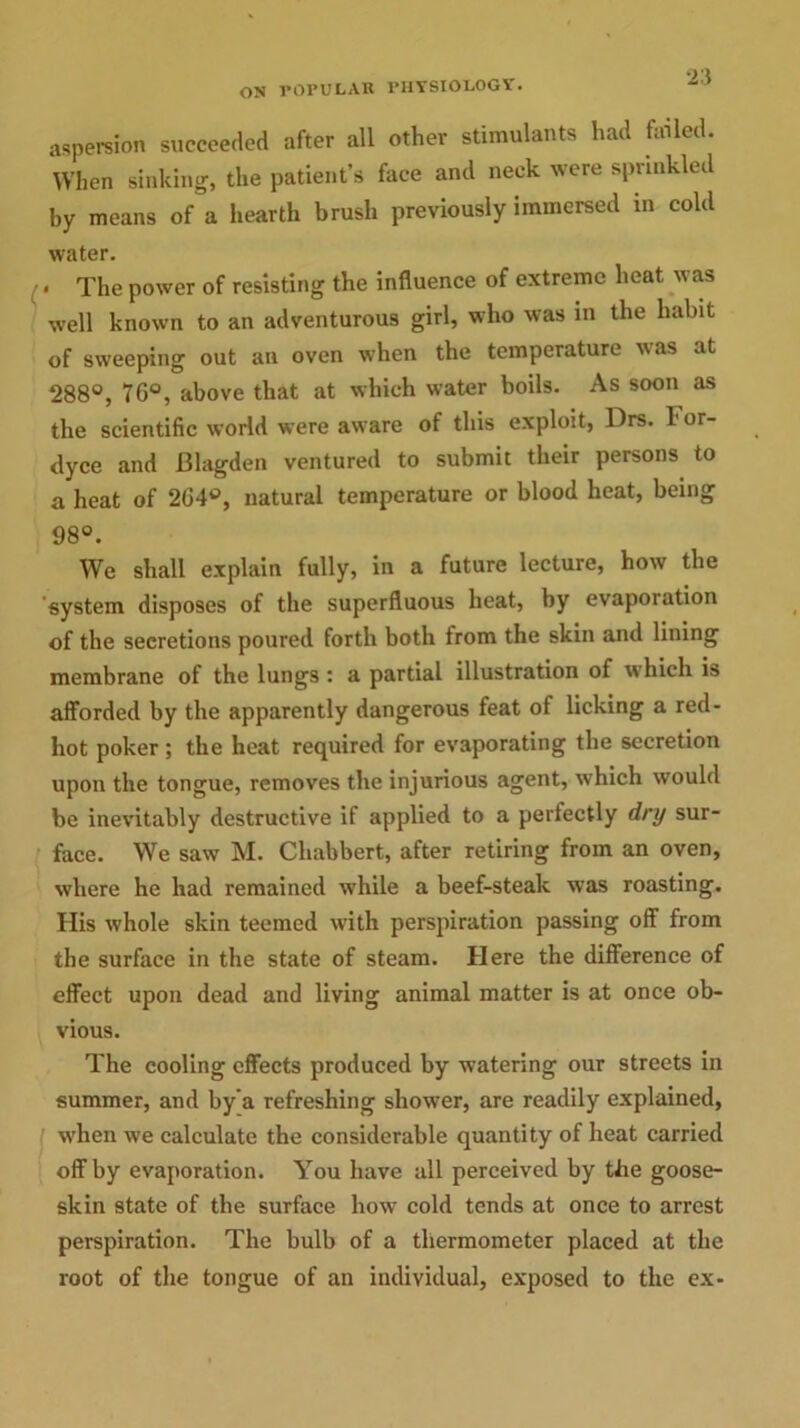 aspersion succeeded after all other stimulants had failed. When sinking, the patient’s face and neck were sprinkled by means of a hearth brush previously immersed in cold water. • The power of resisting the influence of extreme heat was well known to an adventurous girl, who was in the habit of sweeping out an oven when the temperature was at 288°, 70°, above that at which water boils. As soon as the scientific world were aware of this exploit, Drs. For- dyce and Blagden ventured to submit their persons to a heat of 264°, natural temperature or blood heat, being 98°. We shall explain fully, in a future lecture, how the system disposes of the superfluous heat, by evaporation of the secretions poured forth both from the skin and lining membrane of the lungs : a partial illustration of which is afforded by the apparently dangerous feat of licking a red- hot poker ; the heat required for evaporating the secretion upon the tongue, removes the injurious agent, which would be inevitably destructive if applied to a perfectly dry sur- face. We saw M. Chabbert, after retiring from an oven, where he had remained while a beef-steak was roasting. His whole skin teemed with perspiration passing off from the surface in the state of steam. Here the difference of effect upon dead and living animal matter is at once ob- vious. The cooling effects produced by watering our streets in summer, and by a refreshing shower, are readily explained, when we calculate the considerable quantity of heat carried off by evaporation. You have all perceived by the goose- skin state of the surface how cold tends at once to arrest perspiration. The bulb of a thermometer placed at the root of the tongue of an individual, exposed to the ex-