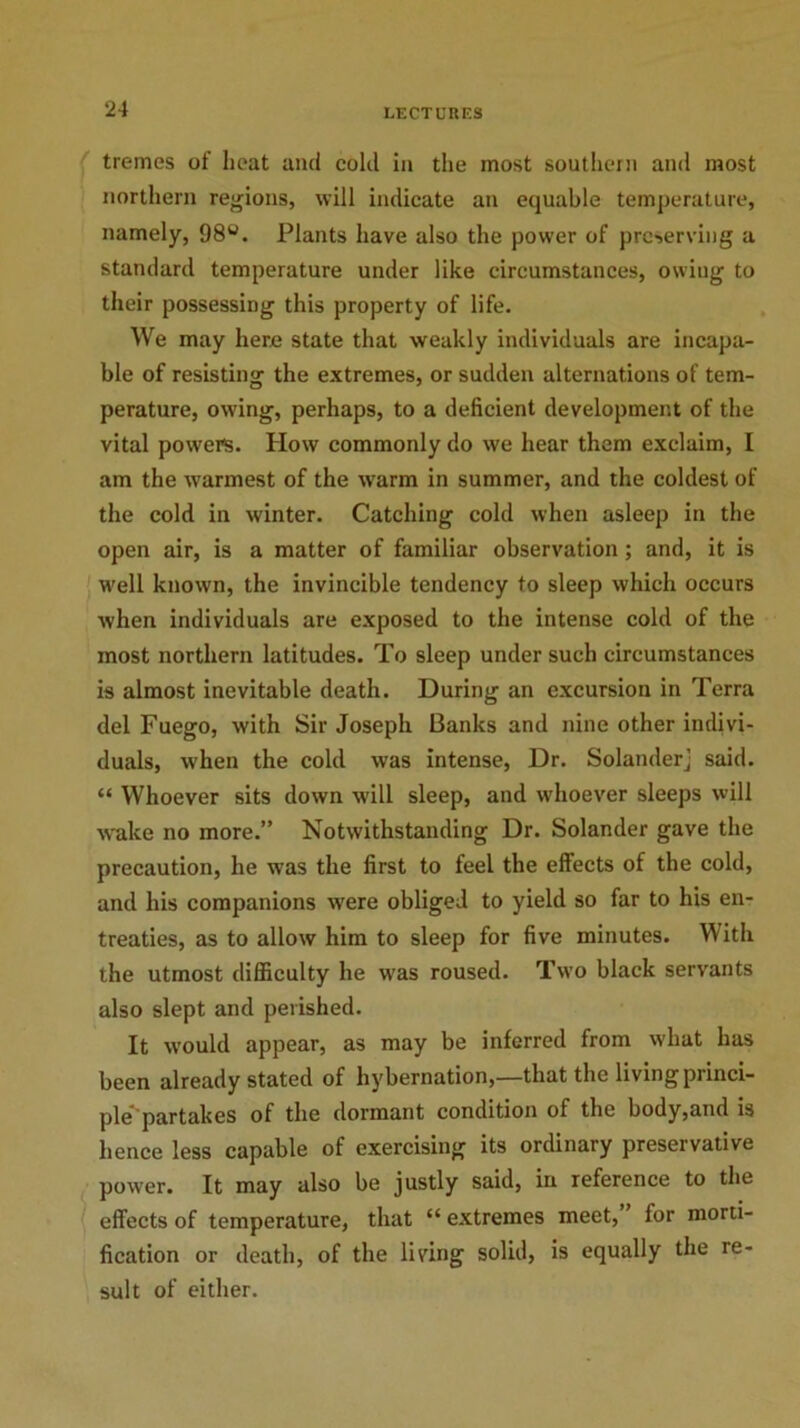 tremes of heat and cold in the most southern and most northern regions, will indicate an equable temperature, namely, 98°. Plants have also the power of preserving a standard temperature under like circumstances, owing to their possessing this property of life. We may here state that weakly individuals are incapa- ble of resisting the extremes, or sudden alternations of tem- perature, owing, perhaps, to a deficient development of the vital powers. How commonly do we hear them exclaim, I am the warmest of the warm in summer, and the coldest of the cold in winter. Catching cold when asleep in the open air, is a matter of familiar observation; and, it is well known, the invincible tendency to sleep which occurs when individuals are exposed to the intense cold of the most northern latitudes. To sleep under such circumstances is almost inevitable death. During an excursion in Terra del Fuego, with Sir Joseph Banks and nine other indivi- duals, when the cold was intense, Dr. Solanderj said. “ Whoever sits down will sleep, and whoever sleeps will wake no more.” Notwithstanding Dr. Solander gave the precaution, he was the first to feel the effects of the cold, and his companions were obliged to yield so far to his en- treaties, as to allow him to sleep for five minutes. With the utmost difficulty he was roused. Two black servants also slept and perished. It would appear, as may be inferred from what has been already stated of hybernation,—that the living princi- ple partakes of the dormant condition of the body,and is hence less capable of exercising its ordinary preservative power. It may also be justly said, in reference to the effects of temperature, that “ extremes meet, for morti- fication or death, of the living solid, is equally the re- sult of either.