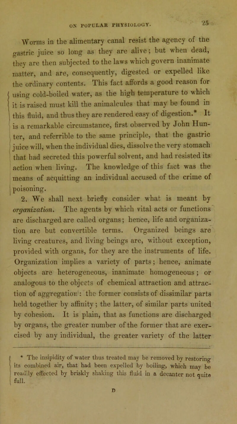 Worms in the alimentary canal resist the agency of the o-astric juice so long as they are alive; but when dead, they are then subjected to the laws which govern inanimate matter, and are, consequently, digested or expelled like the ordinary contents. This fact affords a good reason for using cold-boiled water, as the high temperature to which it is raised must kill the animalcules that may be found in this fluid, and thus they are rendered easy of digestion.* It is a remarkable circumstance, first observed by John Hun- ter, and referrible to the same principle, that the gastric juice will, when the individual dies, dissolve the very stomach that had secreted this powerful solvent, and had resisted its action when living. The knowledge of this fact was the means of acquitting an individual accused of the crime of poisoning. 2. We shall next briefly consider what is meant by organization. The agents by which vital acts or functions are discharged are called organs; hence, life and organiza- tion are but convertible terms. Organized beings are living creatures, and living beings are, without exception, provided with organs, for they are the instruments of life. Organization implies a variety of parts; hence, animate objects are heterogeneous, inanimate homogeneous; or analogous to the objects of chemical attraction and attrac- tion of aggregation : the former consists of dissimilar parts held together by affinity; the latter, of similar parts united by cohesion. It is plain, that as functions are discharged by organs, the greater number of the former that are exer- cised by any individual, the greater variety of the latter ( * The insipidity of water thus treated may be removed by restoring 1 its combined air, that bad been expelled by boiling, which mav be readily effected by briskly shaking this fluid in a decanter not quite | full. D