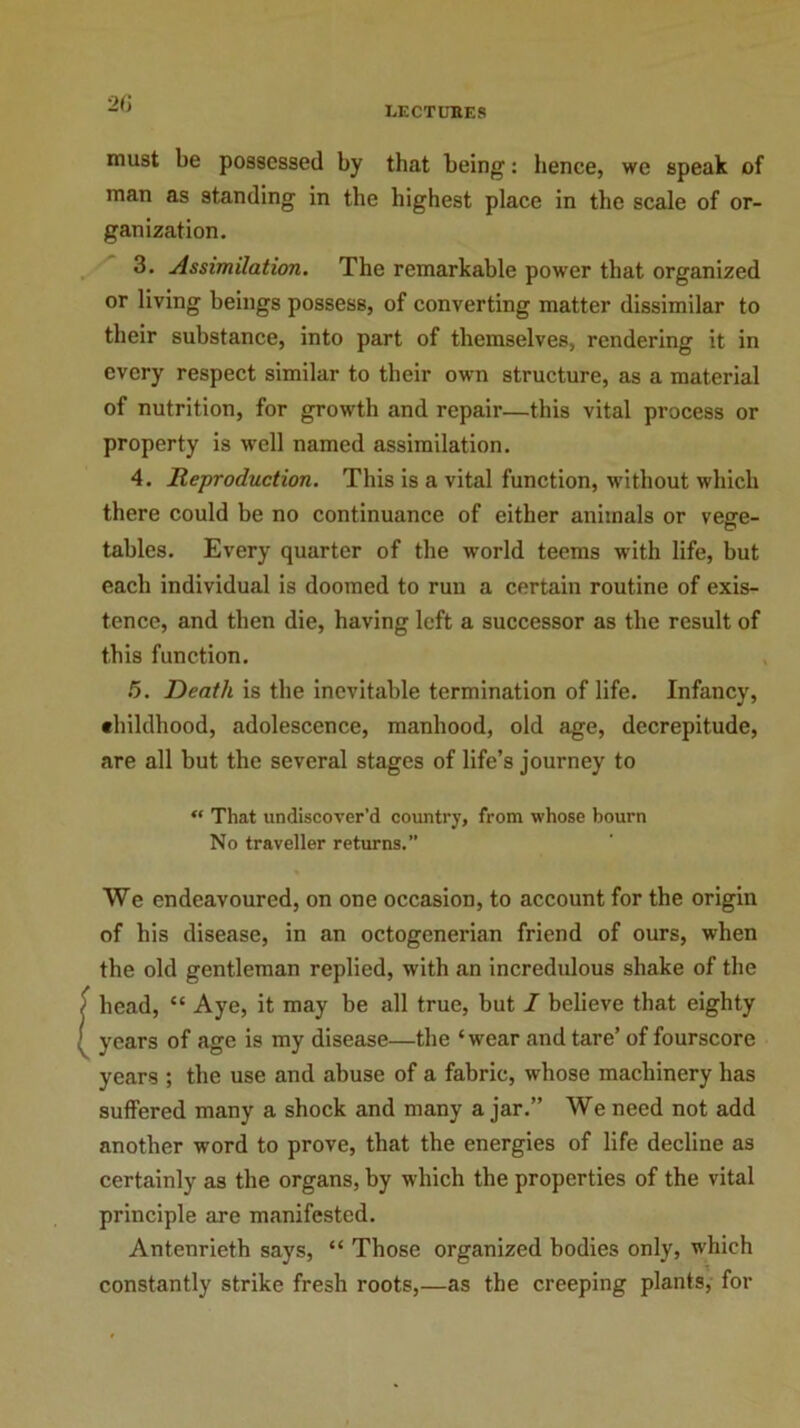 lectures must be possessed by that being: hence, we speak of man as standing in the highest place in the scale of or- ganization. 3. Assimilation. The remarkable power that organized or living beings possess, of converting matter dissimilar to their substance, into part of themselves, rendering it in every respect similar to their own structure, as a material of nutrition, for growth and repair—this vital process or property is well named assimilation. 4. Reproduction. This is a vital function, without which there could be no continuance of either animals or vege- tables. Every quarter of the world teems with life, but each individual is doomed to run a certain routine of exis- tence, and then die, having left a successor as the result of this function. 5. Death is the inevitable termination of life. Infancy, childhood, adolescence, manhood, old age, decrepitude, are all but the several stages of life’s journey to “ That undiscover’d country, from whose bourn No traveller returns.” We endeavoured, on one occasion, to account for the origin of his disease, in an octogenerian friend of ours, when the old gentleman replied, with an incredulous shake of the head, “ Aye, it may be all true, hut I believe that eighty : years of age is my disease—the ‘wear and tare’ of fourscore years ; the use and abuse of a fabric, whose machinery has suffered many a shock and many a jar.” We need not add another word to prove, that the energies of life decline as certainly as the organs, by which the properties of the vital principle are manifested. Antenrieth says, “ Those organized bodies only, which constantly strike fresh roots,—as the creeping plants, for