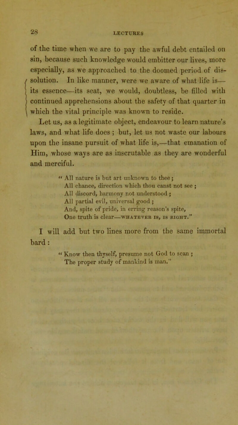 of the time when we are to pay the awful debt entailed on sin, because such knowledge would embitter our lives, more especially, as we approached to the doomed period of dis- solution. In like manner, were we aware of what life is— its essence—its seat, we would, doubtless, be filled with continued apprehensions about the safety of that quarter in which the vital principle was known to reside. Let us, as a legitimate object, endeavour to learn nature’s laws, and what life does ; but, let us not waste our labours upon the insane pursuit of what life is,—that emanation of Him, whose ways are as inscrutable as they are wonderful and merciful. “ All nature is but art unknown to thee; All chance, direction which thou canst not see ; All discord, harmony not understood ; All partial evil, universal good ; And, spite of pride, in erring reason’s spite. One truth is clear—whatever is, is right.” I will add but two lines more from the same immortal bard : “ Know then thyself, presume not God to scan ; The proper study of mankind is man.”
