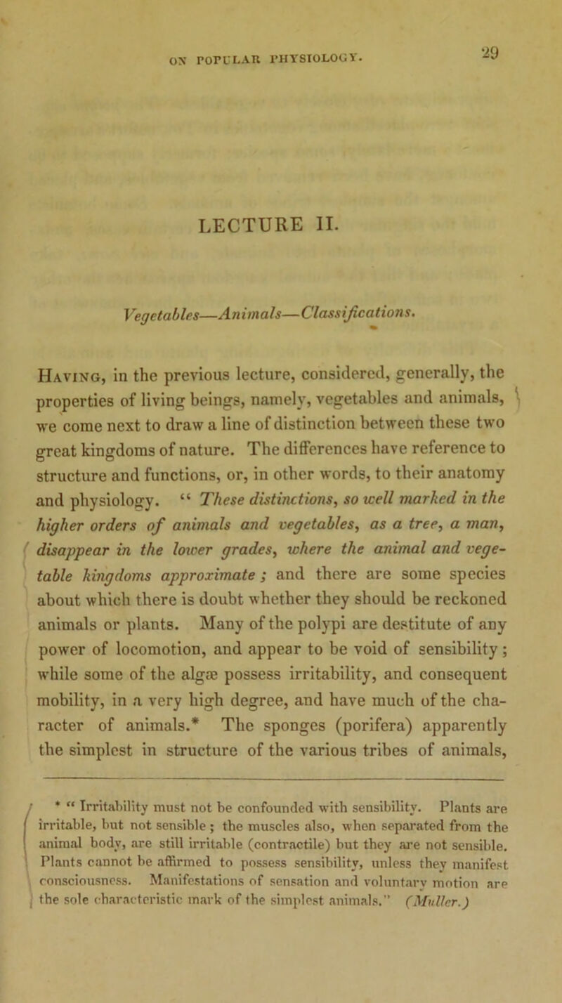 LECTURE II. Vegetables—Animals—Classifications. Having, in the previous lecture, considered, generally, the properties of living beings, namely, vegetables and animals, -vve come next to draw a line of distinction between these two great kingdoms of nature. The differences have reference to structure and functions, or, in other words, to their anatomy and physiology. “ These distinctions, so well marked in the higher orders of animals and vegetables, as a tree, a man, disappear in the lower grades, where the animal and vege- table kingdoms approximate ; and there are some species about which there is doubt whether they should be reckoned animals or plants. Many of the polypi are destitute of any power of locomotion, and appear to be void of sensibility; while some of the algae possess irritability, and consequent mobility, in a very high degree, and have much of the cha- racter of animals.* The sponges (porifera) apparently the simplest in structure of the various tribes of animals, f* “ Irritability must not be confounded with sensibility. Plants are irritable, but not sensible ; the muscles also, when separated from the animal body, are still irritable (contractile) but they are not sensible. Plants cannot be affirmed to possess sensibility, unless they manifest consciousness. Manifestations of sensation and voluntary motion are j the sole characteristic mark of the simplest animals.” (Muller.)