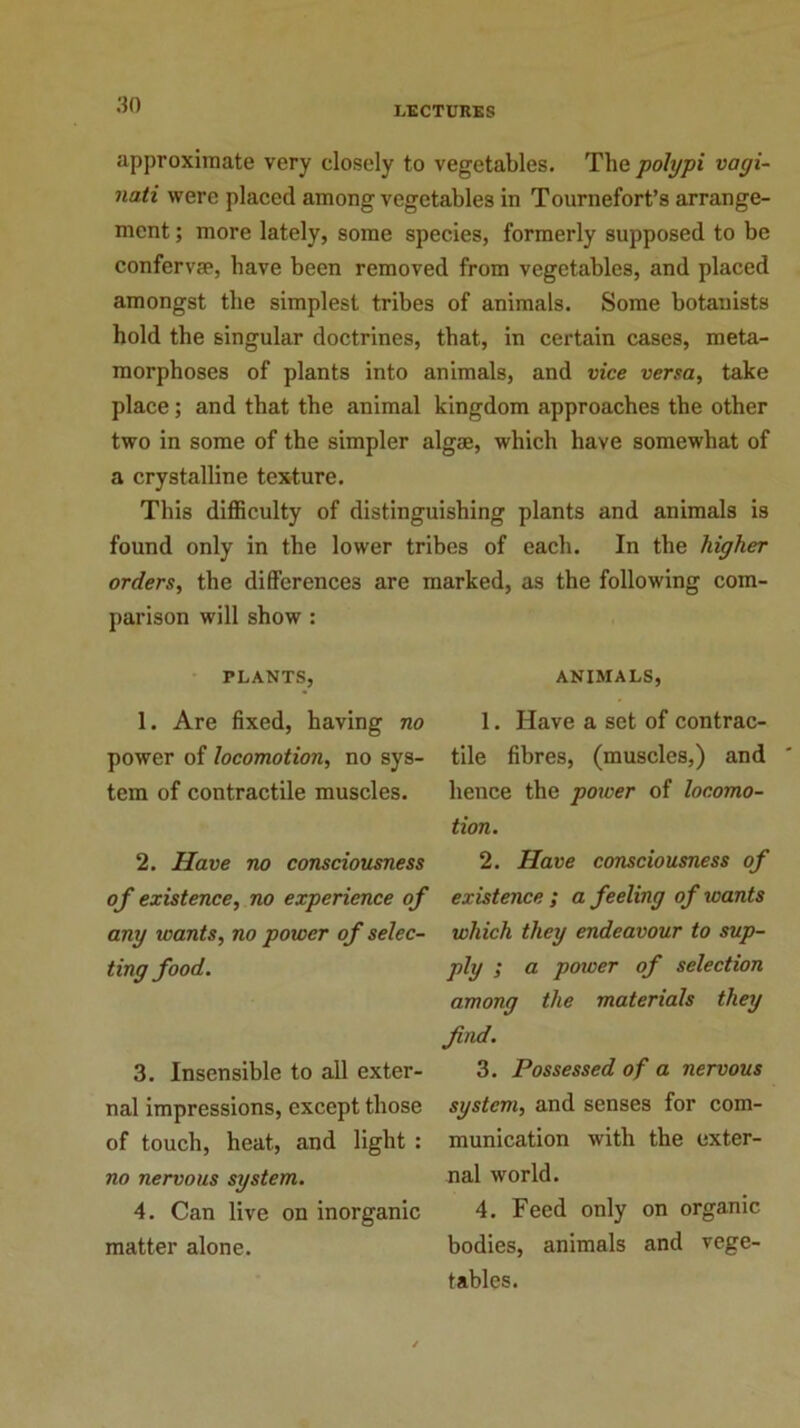 LECTURES approximate very closely to vegetables. The polypi vagi- nati were placed among vegetables in Tournefort’s arrange- ment ; more lately, some species, formerly supposed to be conferva*, have been removed from vegetables, and placed amongst the simplest tribes of animals. Some botanists hold the singular doctrines, that, in certain cases, meta- morphoses of plants into animals, and vice versa, take place; and that the animal kingdom approaches the other two in some of the simpler algae, which have somewhat of a crystalline texture. This difficulty of distinguishing plants and animals is found only in the lower tribes of each. In the higher orders, the differences are marked, as the following com- parison will show : PLANTS, 1. Are fixed, having no power of locomotion, no sys- tem of contractile muscles. 2. Have no consciousness of existence, no experience of any wants, no power of selec- ting food. 3. Insensible to all exter- nal impressions, except those of touch, heat, and light : no nervous system. 4. Can live on inorganic matter alone. ANIMALS, 1. Have a set of contrac- tile fibres, (muscles,) and hence the power of locomo- tion. 2. Have consciousness of existence ; a feeling of wants which they endeavour to sup- ply ; a power of selection among the materials they find. 3. Possessed of a nervous system, and senses for com- munication with the exter- nal world. 4. Feed only on organic bodies, animals and vege- tables.