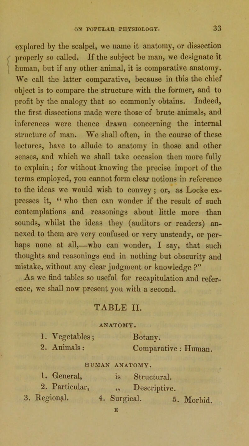 explored by the scalpel, we name it anatomy, or dissection properly so called. If the subject be man, we designate it human, but if any other animal, it is comparative anatomy. We call the latter comparative, because in this the chief object is to compare the structure with the former, and to profit by the analogy that so commonly obtains. Indeed, the first dissections made were those of brute animals, and inferences were thence drawn concerning the internal structure of man. We shall often, in the course of these lectures, have to allude to anatomy in those and other senses, and which we shall take occasion then more fully to explain ; for without knowing the precise import of the terms employed, you cannot form clear notions in reference to the ideas we would wish to convey; or, as Locke ex- presses it, “ who then can wonder if the result of such contemplations and reasonings about little more than sounds, whilst the ideas they (auditors or readers) an- nexed to them are very confused or very unsteady, or per- haps none at all,—who can wonder, I say, that such thoughts and reasonings end in nothing but obscurity and mistake, without any clear judgment or knowledge ?” As we find tables so useful for recapitulation and refer- ence, we shall now present you with a second. TABLE II. ANATOMY. 1. Vegetables; Botany. 2. Animals : Comparative : Human. HUMAN ANATOMY. 1. General, is Structural. 2. Particular, ,, Descriptive. 3. Regional. 4. Surgical. 5. Morbid. E