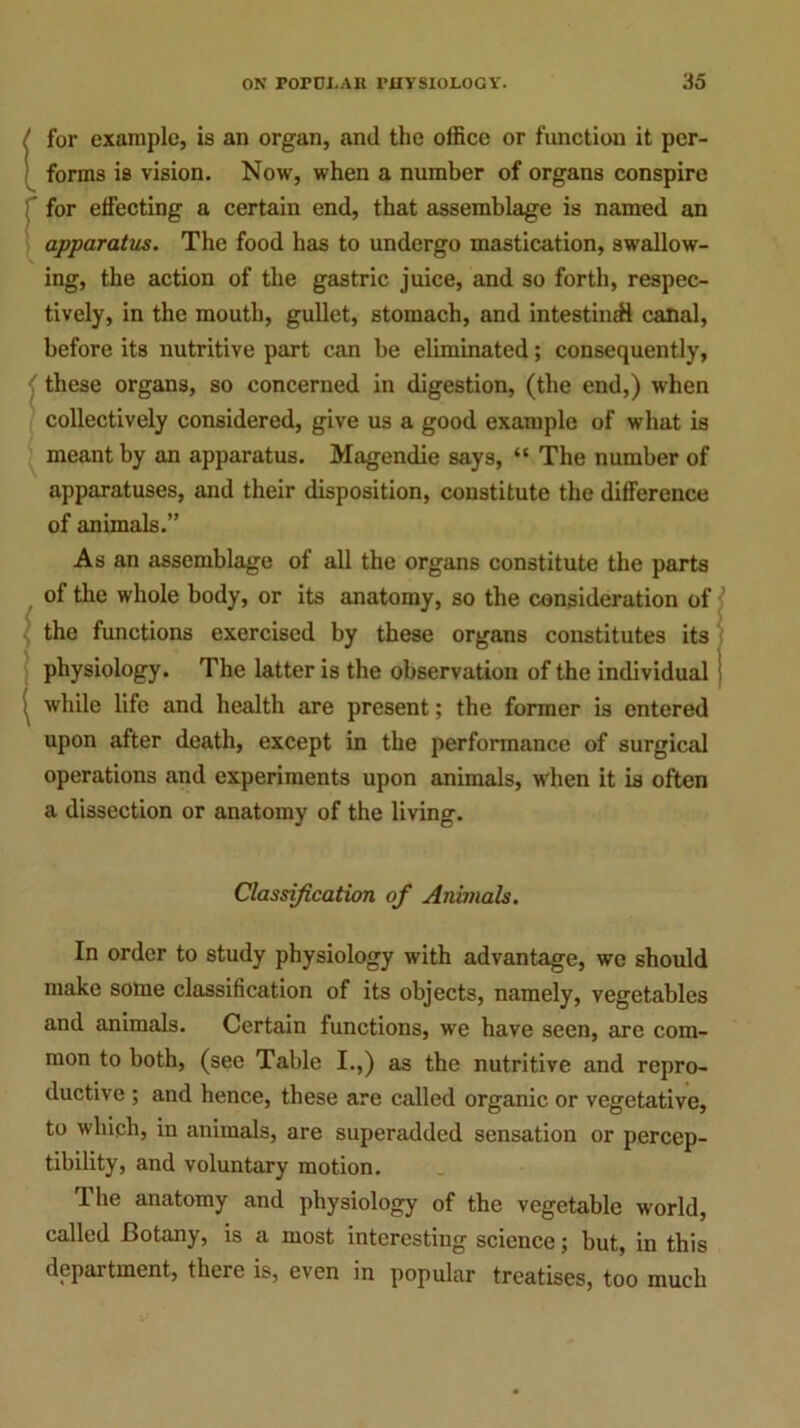 for example, is an organ, and the office or function it per- forms is vision. Now, when a number of organs conspire for effecting a certain end, that assemblage is named an apparatus. The food has to undergo mastication, swallow- ing, the action of the gastric juice, and so forth, respec- tively, in the mouth, gullet, stomach, and intestinal canal, before its nutritive part can be eliminated; consequently, these organs, so concerned in digestion, (the end,) when collectively considered, give us a good example of what is meant by an apparatus. Magendie says, “ The number of apparatuses, and their disposition, constitute the difference of animals.” As an assemblage of all the organs constitute the parts of the whole body, or its anatomy, so the consideration of the functions exercised by these organs constitutes its physiology. The latter is the observation of the individual while life and health are present; the former is entered upon after death, except in the performance of surgical operations and experiments upon animals, when it is often a dissection or anatomy of the living. Classification of Animals. In order to study physiology with advantage, we should make some classification of its objects, namely, vegetables and animals. Certain functions, we have seen, are com- mon to both, (see Table I.,) as the nutritive and repro- ductive ; and hence, these are called organic or vegetative, to which, in animals, are superadded sensation or percep- tibility, and voluntary motion. The anatomy and physiology of the vegetable world, called Botany, is a most interesting science; but, in this department, there is, even in popular treatises, too much
