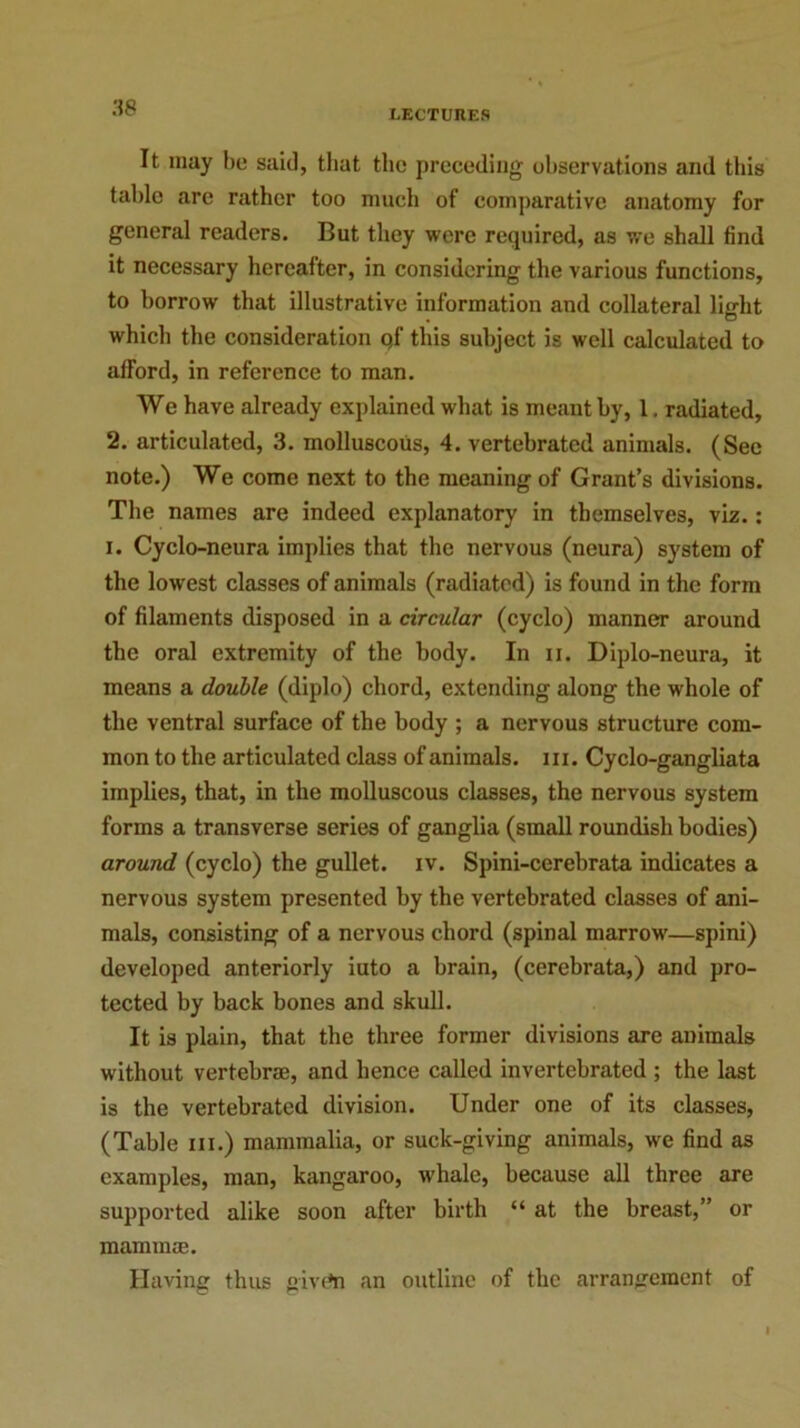 LECTURES It may be said, that the preceding observations and this table are rather too much of comparative anatomy for general readers. But they were required, as we shall find it necessary hereafter, in considering the various functions, to borrow that illustrative information and collateral light which the consideration Qf this subject is well calculated to afFord, in reference to man. We have already explained what is meant by, 1. radiated, 2. articulated, 3. molluscous, 4. vertebrated animals. (See note.) We come next to the meaning of Grant’s divisions. The names are indeed explanatory in themselves, viz.: i. Cyclo-neura implies that the nervous (neura) system of the low est classes of animals (radiated) is found in the form of filaments disposed in a circular (cyclo) manner around the oral extremity of the body. In ii. Diplo-neura, it means a double (diplo) chord, extending along the whole of the ventral surface of the body ; a nervous structure com- mon to the articulated class of animals, hi. Cyclo-gangliata implies, that, in the molluscous classes, the nervous system forms a transverse series of ganglia (small roundish bodies) around (cyclo) the gullet, iv. Spini-ccrebrata indicates a nervous system presented by the vertebrated classes of ani- mals, consisting of a nervous chord (spinal marrow—spini) developed anteriorly iuto a brain, (cerebrata,) and pro- tected by back bones and skull. It is plain, that the three former divisions are animals without vertebrae, and hence called invertebrated ; the last is the vertebrated division. Under one of its classes, (Table in.) mammalia, or suck-giving animals, we find as examples, man, kangaroo, whale, because all three are supported alike soon after birth “ at the breast,” or mammae. Having thus givrti an outline of the arrangement of