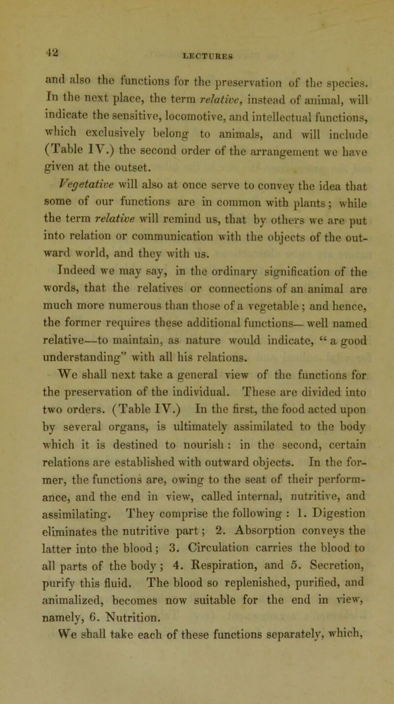 LECTURES and also the functions for the preservation of the species. In the next place, the term relative, instead of animal, will indicate the sensitive, locomotive, and intellectual functions, which exclusively belong to animals, and will include (Table IV.) the second order of the arrangement we have given at the outset. Vegetative will also at once serve to convey the idea that some of our functions are in common with plants; while the term relative will remind us, that by others we are put into relation or communication with the objects of the out- ward world, and they with us. Indeed we may say, in the ordinary signification of the wrords, that the relatives or connections of an animal are much more numerous than those of a vegetable ; and bence, the former requires these additional functions— well named relative—to maintain, as nature would indicate, “ a good understanding” with all his relations. We shall next take a general view of the functions for the preservation of the individual. These are divided into two orders. (Table IV.) In the first, the food acted upon by several organs, is ultimately assimilated to the body which it is destined to nourish : in the second, certain relations are established with outward objects. In the for- mer, the functions are, owing to the seat of their perform- ance, and the end in view, called internal, nutritive, and assimilating. They comprise the following : 1. Digestion eliminates the nutritive part; 2. Absorption conveys the latter into the blood ; 3. Circulation carries the blood to all parts of the body ; 4. Respiration, and 5. Secretion, purify this fluid. The blood so replenished, purified, and animalized, becomes now suitable for the end in view, namely, 6. Nutrition. We shall take each of these functions separately, which,