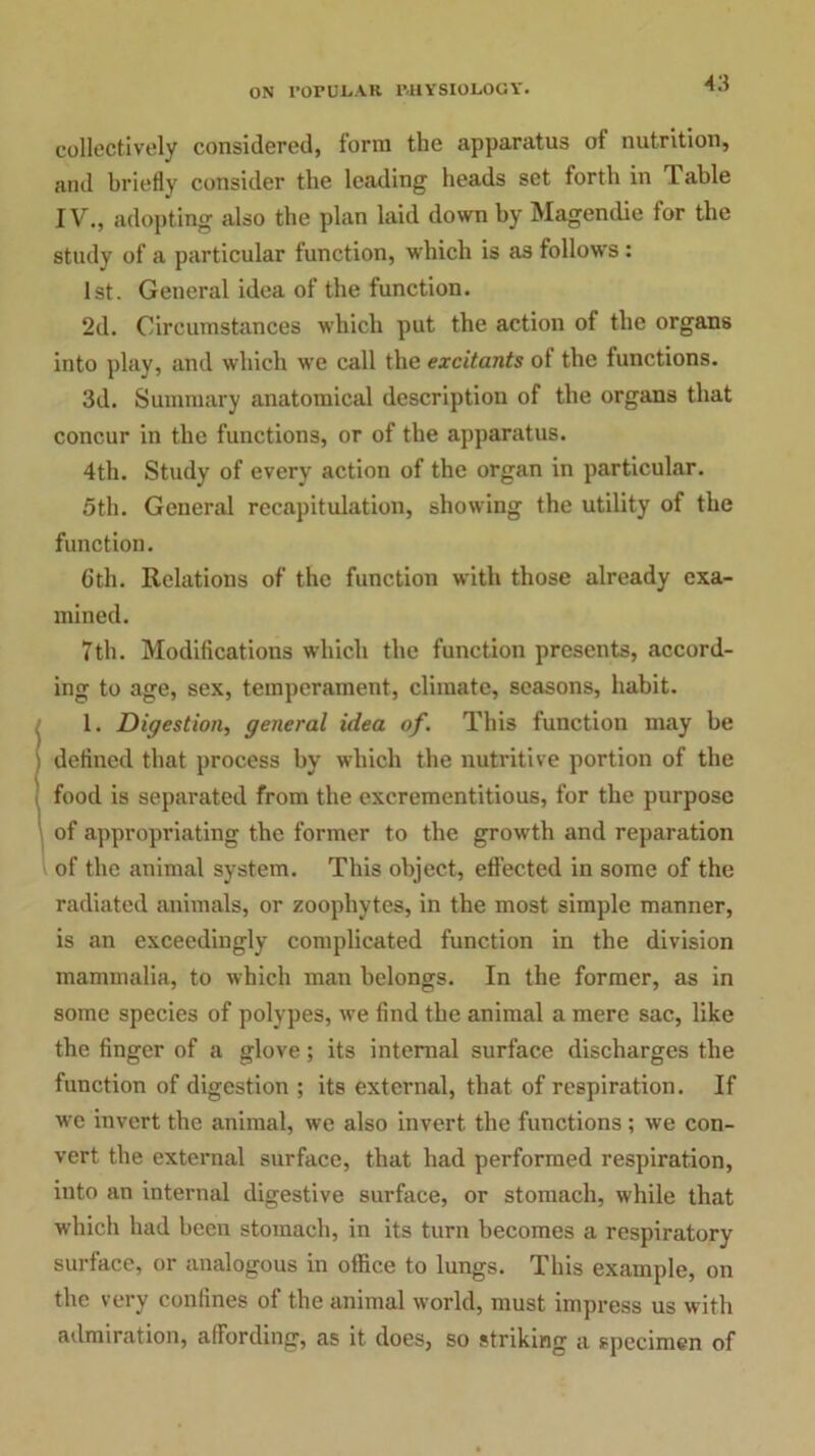 collectively considered, form the apparatus of nutrition, and briefly consider the leading heads set forth in Table IV., adopting also the plan laid down by Magendie for the study of a particular function, which is as follows : 1st. General idea of the function. 2d. Circumstances which put the action of the organs into play, and which we call the excitants of the functions. 3d. Summary anatomical description of the organs that concur in the functions, or of the apparatus. 4th. Study of every action of the organ in particular. 5th. General recapitulation, showing the utility of the function. 6th. Relations of the function with those already exa- mined. 7th. Modifications which the function presents, accord- ing to age, sex, temperament, climate, seasons, habit. 1. Digestion, general idea of. This function may be i defined that process by which the nutritive portion of the food is separated from the excrementitious, for the purpose of appropriating the former to the growth and reparation l of the animal system. This object, effected in some of the radiated animals, or zoophytes, in the most simple manner, is an exceedingly complicated function in the division mammalia, to which man belongs. In the former, as in some species of polypes, we find the animal a mere sac, like the finger of a glove; its internal surface discharges the function of digestion ; its external, that of respiration. If we invert the animal, we also invert the functions; we con- vert the external surface, that had performed respiration, into an internal digestive surface, or stomach, while that which had been stomach, in its turn becomes a respiratory surface, or analogous in office to lungs. This example, on the very confines of the animal world, must impress us with admiration, affording, as it does, so striking a specimen of