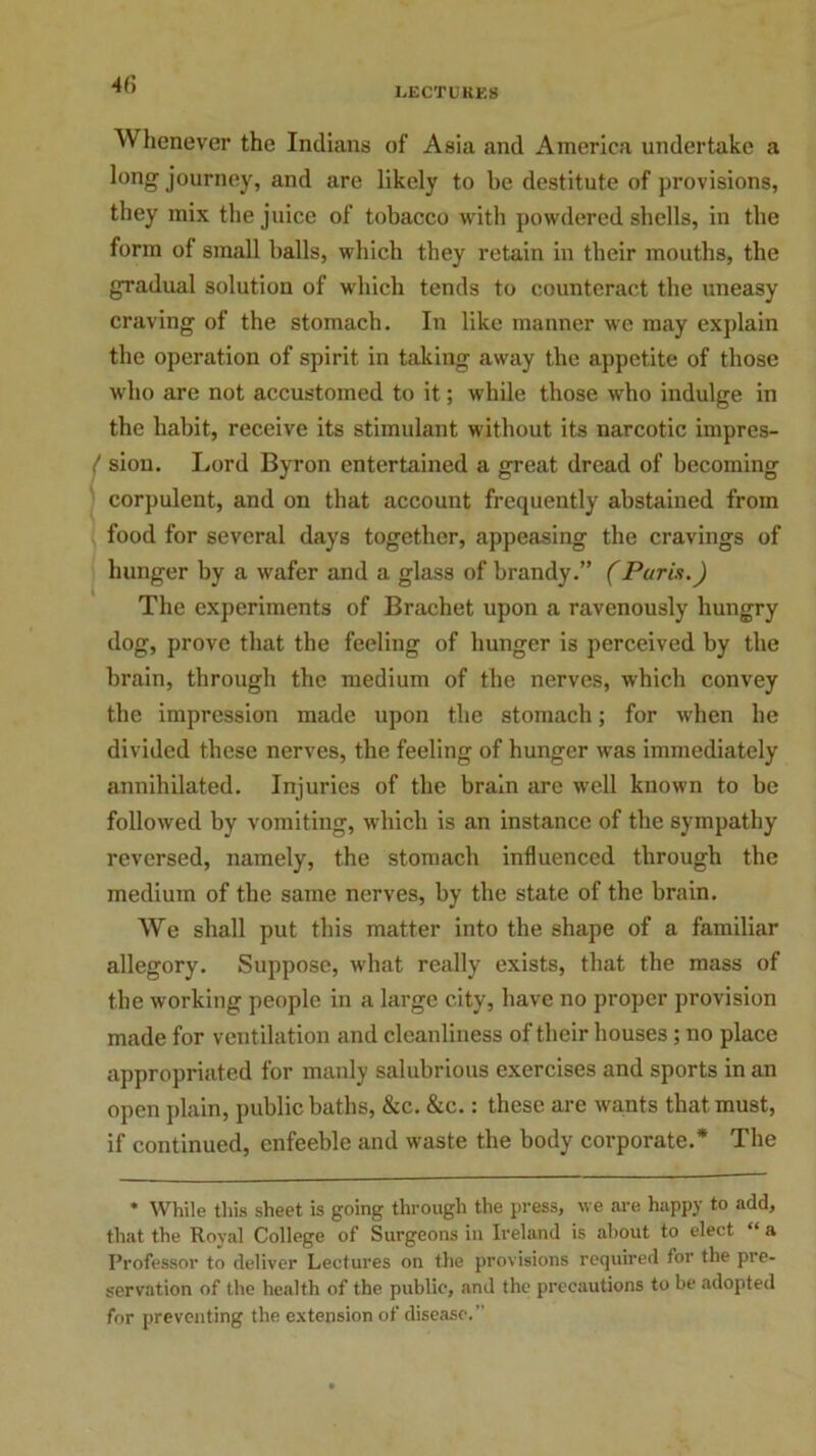 4 fi Whenever the Indians of Asia and America undertake a long journey, and are likely to be destitute of provisions, they mix the juice of tobacco with powdered shells, in the form of small balls, which they retain in their mouths, the gradual solution of which tends to counteract the uneasy craving of the stomach. In like manner we may explain the operation of spirit, in taking away the appetite of those who are not accustomed to it; while those who indulge in the habit, receive its stimulant without its narcotic impres- ^ sion. Lord Byron entertained a great dread of becoming corpulent, and on that account frequently abstained from food for several days together, appeasing the cravings of hunger by a wafer and a glass of brandy.” (Paris.) The experiments of Brachet upon a ravenously hungry dog, prove that the feeling of hunger is perceived by the brain, through the medium of the nerves, which convey the impression made upon the stomach; for when he divided these nerves, the feeling of hunger was immediately annihilated. Injuries of the brain are well known to be followed by vomiting, which is an instance of the sympathy reversed, namely, the stomach influenced through the medium of the same nerves, by the state of the brain. We shall put this matter into the shape of a familiar allegory. Suppose, what really exists, that the mass of the working people in a large city, have no proper provision made for ventilation and cleanliness of their houses; no place appropriated for manly salubrious exercises and sports in an open plain, public baths, &c. &c.: these are wants that must, if continued, enfeeble and waste the body corporate.* The * White this sheet is going through the press, we are happy to add, that the Roval College of Surgeons in Ireland is about to elect “ a Professor to deliver Lectures on the provisions required for the pre- servation of the health of the public, and the precautions to be adopted for preventing the extension of disease.”