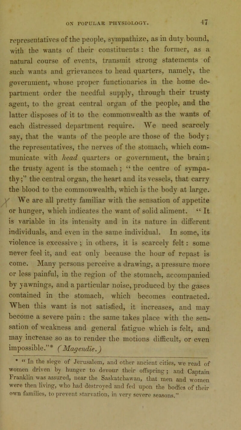 representatives of the people, sympathize, as in duty bound, with the wants of their constituents : the former, as a natural course of events, transmit strong statements of such wants and grievances to head quarters, namely, the government, whose proper functionaries in the home de- partment order the needful supply, through their trusty agent, to the great central organ of the people, and the latter disposes of it to the commonwealth as the wants of each distressed department require. We need scarcely say, that the wants of the people are those of the body; the representatives, the nerves of the stomach, which com- municate with head quarters or government, the brain; the trusty agent is the stomach; “ the centre of sympa- thythe central organ, the heart and its vessels, that carry the blood to the commonwealth, which is the body at large. V We are all pretty familiar with the sensation of appetite or hunger, which indicates the want of solid aliment. “ It is variable in its intensity and in its nature in different individuals, and even in the same individual. In some, its violence is excessive ; in others, it is scarcely felt: some never feel it, and eat only because the hour of repast is come. Many persons perceive a drawing, a pressure more or less painful, in the region of the stomach, accompanied by yawnings, and a particular noise, produced by the gases contained in the stomach, which becomes contracted. When this want is not satisfied, it increases, and may become a severe pain : the same takes place with the sen- sation of weakness and general fatigue which is felt, and may increase so as to render the motions difficult, or even impossible.”* (Magendie.) * “ In the siege of Jerusalem, and other ancient cities, we read of women driven by hunger to devour their offspring; and Captain Franklin was assured, near the Saskatchawan, that men and women were then living, who had destroyed and fed upon the bodies of their own families, to prevent starvation, in very severe seasons.”