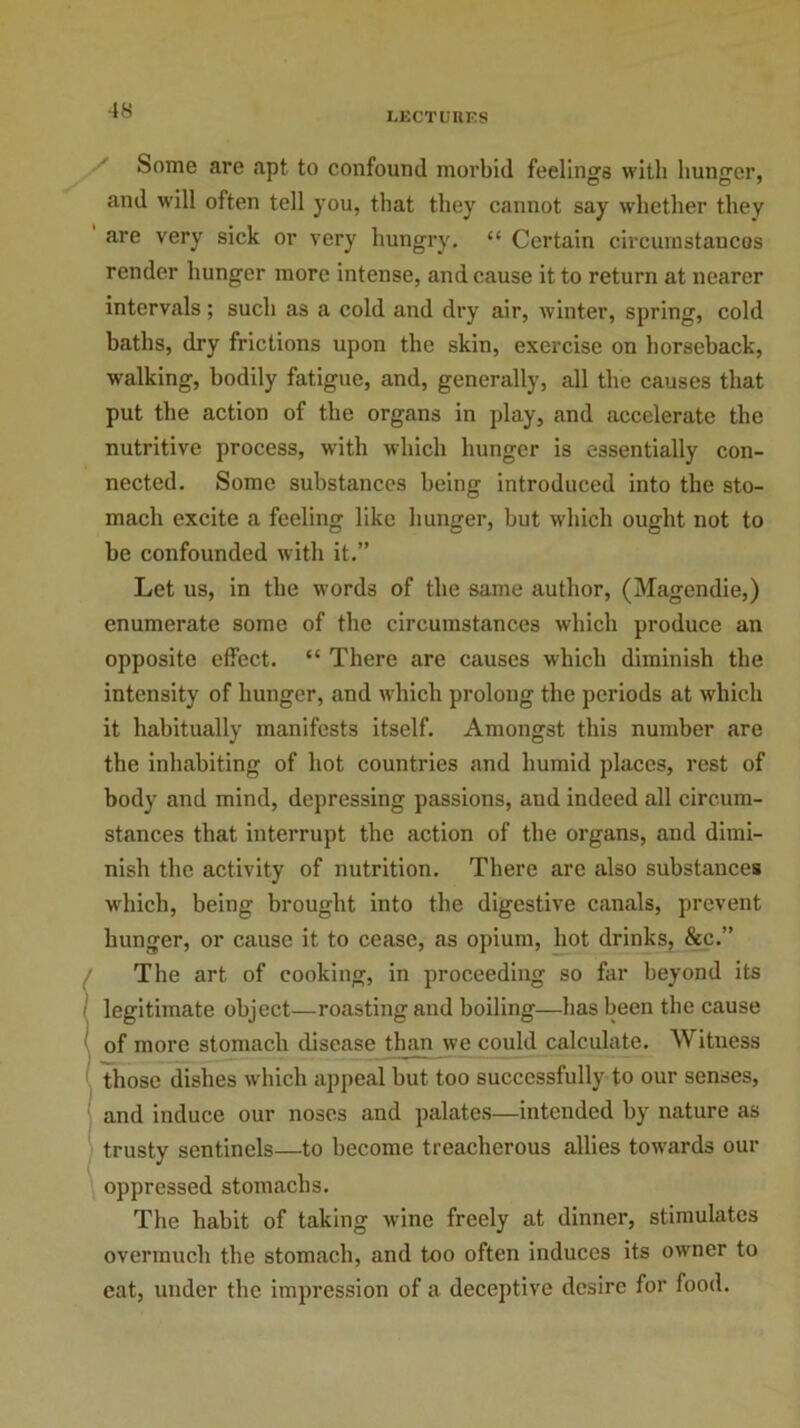 -18 LECTURES Some are apt to confound morbid feeling's with hunger, and will often tell you, that they cannot say whether they are very sick or very hungry. “ Certain circumstances render hunger more intense, and cause it to return at nearer intervals; such as a cold and dry air, winter, spring, cold baths, dry frictions upon the skin, exercise on horseback, walking, bodily fatigue, and, generally, all the causes that put the action of the organs in play, and accelerate the nutritive process, with which hunger is essentially con- nected. Some substances being introduced into the sto- mach excite a feeling like hunger, hut which ought not to he confounded with it.” Let us, in the words of the same author, (Magendie,) enumerate some of the circumstances which produce an opposite effect. “ There are causes which diminish the intensity of hunger, and which prolong the periods at which it habitually manifests itself. Amongst this number are the inhabiting of hot countries and humid places, rest of body and mind, depressing passions, and indeed all circum- stances that interrupt the action of the organs, and dimi- nish the activity of nutrition. There are also substances which, being brought into the digestive canals, prevent hunger, or cause it to cease, as opium, hot drinks, &c.” The art of cooking, in proceeding so far beyond its legitimate object—roasting and boiling—has been the cause of more stomach disease than we could calculate. Witness those dishes which appeal but too successfully to our senses, and induce our noses and palates—intended by nature as trusty sentinels—to become treacherous allies towards our oppressed stomachs. The habit of taking wine freely at dinner, stimulates overmuch the stomach, and too often induces its owner to eat, under the impression of a deceptive desire for food.