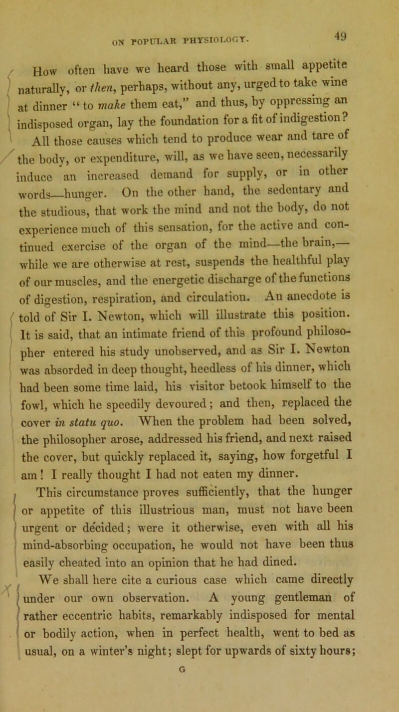How often have we heard those with small appetite naturally, or then, perhaps, without any, urged to take wine at dinner “ to make them eat,” and thus, by oppressing an ) indisposed organ, lay the foundation for a fit of indigestion ? All those causes which tend to produce wear and tare of the body, or expenditure, will, as we have seen, necessarily induce an increased demand for supply, or in other words hunger. On the other hand, the sedentary and the studious, that work the mind and not the body, do not experience much of this sensation, for the active and con- tinued exercise of the organ of the mind—the brain, while we are otherwise at rest, suspends the healthful play of our muscles, and the energetic discharge of the functions of digestion, respiration, and circulation. An anecdote is ' told of Sir I. Newton, which will illustrate this position. It is said, that an intimate friend of this profound philoso- pher entered his study unobserved, and as Sir I. Newton was absorded in deep thought, heedless of his dinner, which had been some time laid, bis visitor betook himself to the fowl, which he speedily devoured; and then, replaced the cover in statu quo. When the problem had been solved, the philosopher arose, addressed bis friend, and next raised the cover, but quickly replaced it, saying, how forgetful I am! I really thought I had not eaten my dinner. , This circumstance proves sufficiently, that the hunger ' or appetite of this illustrious man, must not have been urgent or decided; were it otherwise, even with all his mind-absorbing occupation, he would not have been thus easily cheated into an opinion that he had dined. We shall here cite a curious case which came directly ! under our own observation. A young gentleman of rather eccentric habits, remarkably indisposed for mental or bodily action, when in perfect health, went to bed as usual, on a winter’s night; slept for upwards of sixty hours; G