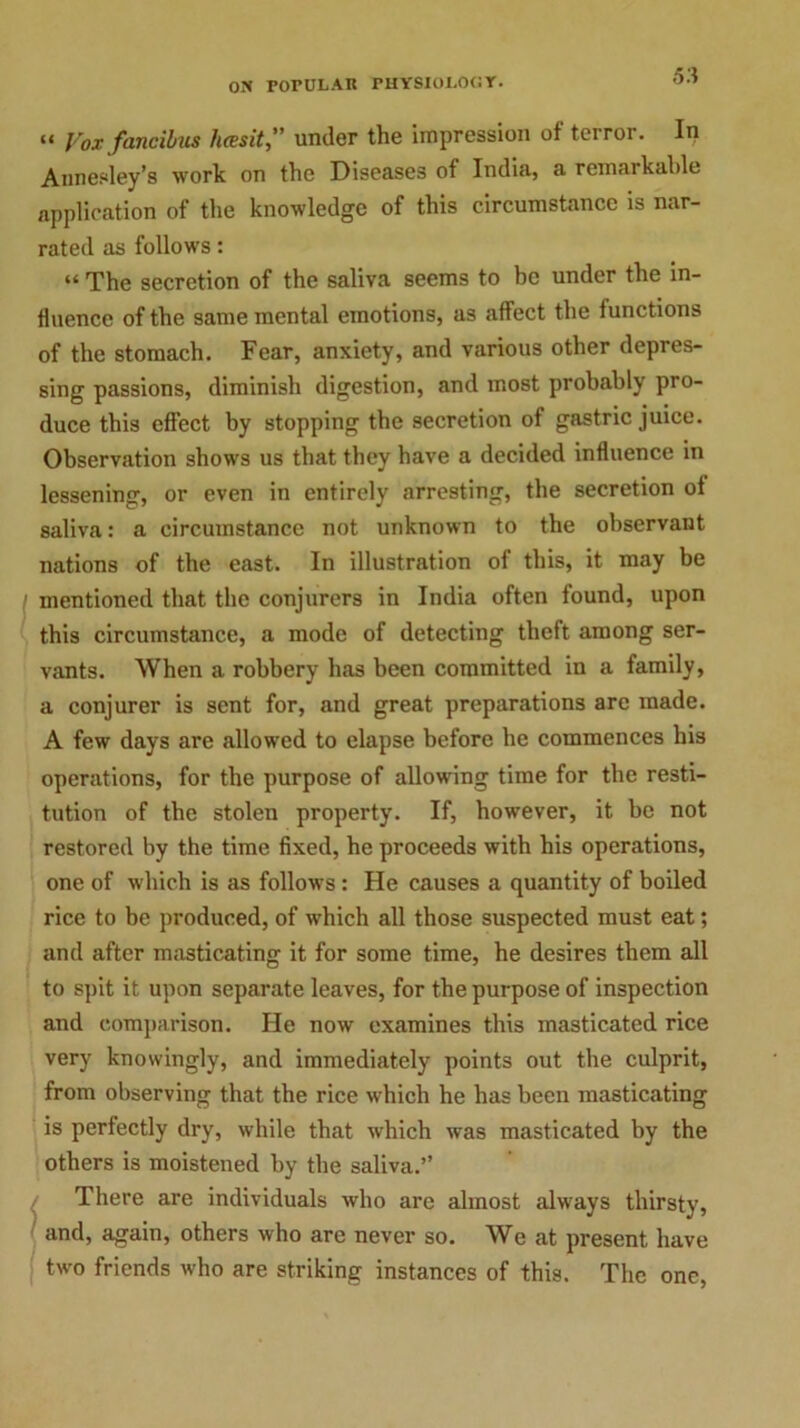 “ Vox fancibus hcesit,” under the impression of terror. In Aimesley’s work on the Diseases of India, a remarkable application of the knowledge of this circumstance is nar- rated as follows: “ The secretion of the saliva seems to be under the in- fluence of the same mental emotions, as affect the functions of the stomach. Fear, anxiety, and various other depres- sing passions, diminish digestion, and most probably pro- duce this effect by stopping the secretion of gastric juice. Observation shows us that they have a decided influence in lessening, or even in entirely arresting, the secretion of saliva: a circumstance not unknown to the observant nations of the east. In illustration of this, it may be mentioned that the conjurers in India often found, upon this circumstance, a mode of detecting theft among ser- vants. When a robbery has been committed in a family, a conjurer is sent for, and great preparations are made. A few days are allowed to elapse before he commences his operations, for the purpose of allowing time for the resti- tution of the stolen property. If, however, it be not restored by the time fixed, he proceeds with his operations, one of which is as follows : He causes a quantity of boiled rice to be produced, of which all those suspected must eat; and after masticating it for some time, he desires them all to spit it upon separate leaves, for the purpose of inspection and comparison. He now examines this masticated rice very knowingly, and immediately points out the culprit, from observing that the rice which he has been masticating is perfectly dry, while that which was masticated by the others is moistened by the saliva.” There are individuals who are almost always thirsty, and, again, others who are never so. We at present have two friends who are striking instances of this. The one,