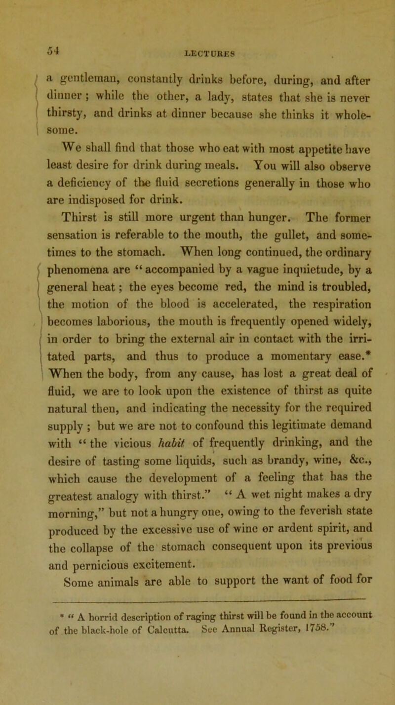 a gentleman, constantly drinks before, during, and after dinner ; while the other, a lady, states that she is never thirsty, and drinks at dinner because she thinks it whole- some. We shall find that those who eat with most appetite have least desire for drink during meals. You will also observe a deficiency of the fluid secretions generally in those who are indisposed for drink. Thirst is still more urgent than hunger. The former sensation is referable to the mouth, the gullet, and some- times to the stomach. When long continued, the ordinary phenomena are “ accompanied by a vague inquietude, by a general heat; the eyes become red, the mind is troubled, the motion of the blood is accelerated, the respiration becomes laborious, the mouth is frequently opened widely, in order to bring the external air in contact with the irri- tated parts, and thus to produce a momentary ease.* When the body, from any cause, has lost a great deal of fluid, we are to look upon the existence of thirst as quite natural then, and indicating the necessity for the required supply ; but we are not to confound this legitimate demand with “ the vicious habit of frequently drinking, and the desire of tasting some liquids, such as brandy, wine, &c., which cause the development of a feeling that has the greatest analogy writh thirst.” “ A wet night makes a dry morning,” but not a hungry one, owing to the feverish state produced by the excessive use of wine or ardent spirit, and the collapse of the stomach consequent upon its previous and pernicious excitement. Some animals are able to support the want of food for * “ A horrid description of raging thirst will be found in the account of the black-hole of Calcutta. See Annual Register, 1758.