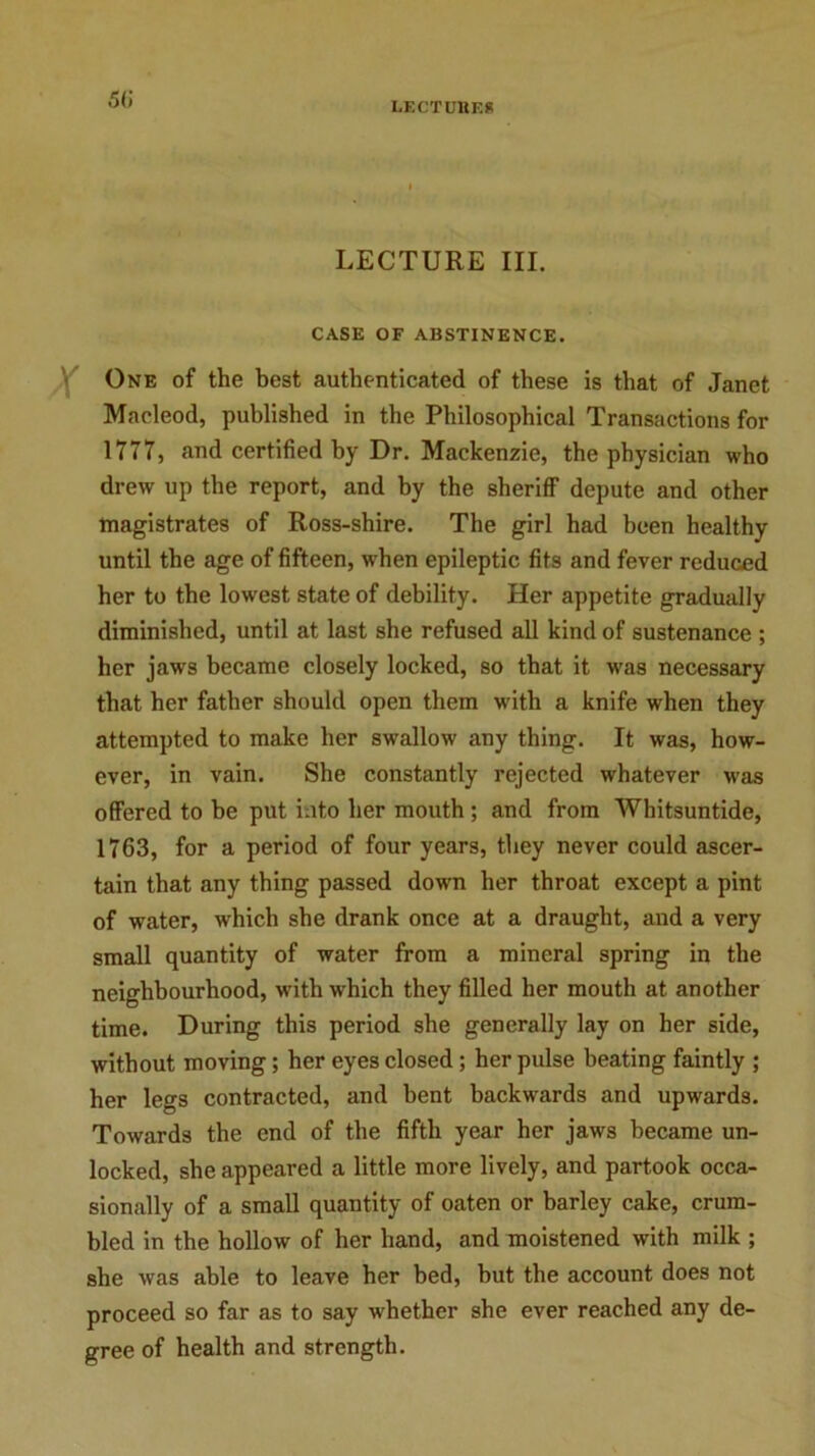 LECTURES LECTURE III. CASE OF ABSTINENCE. One of the best authenticated of these is that of Janet Macleod, published in the Philosophical Transactions for 1777, and certified by Dr. Mackenzie, the physician who drew up the report, and by the sheriff depute and other magistrates of Ross-shire. The girl had been healthy until the age of fifteen, when epileptic fits and fever reduced her to the lowest state of debility. Her appetite gradually diminished, until at last she refused all kind of sustenance ; her jaws became closely locked, so that it was necessary that her father should open them with a knife when they attempted to make her swallow any thing. It was, how- ever, in vain. She constantly rejected whatever was offered to be put into her mouth ; and from Whitsuntide, 1763, for a period of four years, they never could ascer- tain that any thing passed down her throat except a pint of water, which she drank once at a draught, and a very small quantity of water from a mineral spring in the neighbourhood, with which they filled her mouth at another time. During this period she generally lay on her side, without moving; her eyes closed; her pulse beating faintly ; her legs contracted, and bent backwards and upwards. Towards the end of the fifth year her jaws became un- locked, she appeared a little more lively, and partook occa- sionally of a small quantity of oaten or barley cake, crum- bled in the hollow of her hand, and moistened with milk ; she was able to leave her bed, but the account does not proceed so far as to say whether she ever reached any de- gree of health and strength.