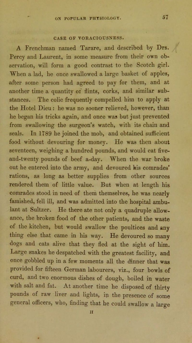 37 CASE OF VORACIOUSNESS. A Frenchman named Tarare, and described by Drs. Percy and Laurent, in some measure from their own ob- servation, will form a good contrast to the Scotch girl. When a lad, he once swallowed a large basket of apples, after some person had agreed to pay for them, and at another time a quantity of flints, corks, and similar sub- stances. The colic frequently compelled him to apply at the Hotel Dieu: he was no sooner relieved, however, than he began his tricks again, and once was but just prevented from swallowing the surgeon’s watch, with its chain and seals. In 1789 he joined the mob, and obtained sufficient food without devouring for money. He was then about seventeen, weighing a hundred pounds, and would eat five- and-twenty pounds of beef a-day. When the war broke out he entered into the army, and devoured his comrades’ rations, as long as better supplies from other sources rendered them of little value. But when at length his comrades stood in need of them themselves, he was nearly famished, fell ill, and was admitted into the hospital ambu- lant at Sultzer. He there ate not only a quadruple allow- ance, the broken food of the other patients, and the waste of the kitchen, but would swallow the poultices and any thing else that came in his way. He devoured so many dogs and cats alive that they fled at the sight of him. Large snakes he despatched with the greatest facility, and once gobbled up in a few moments all the dinner that was provided for fifteen German labourers, viz., four bowls of curd, and two enormous dishes of dough, boiled in water with salt and fat. At another time he disposed of thirty pounds of raw liver and lights, ip the presence of some general officers, who, finding that he could swallow a large ii