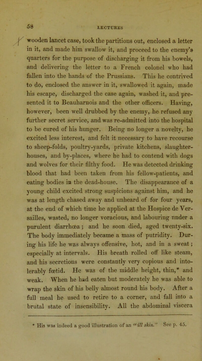 wooden lancet case, took the partitions out, enclosed a letter in it, and made him swallow it, and proceed to the enemy’s quarters for the purpose of discharging it from his bowels, and delivering the letter to a French colonel who had fallen into the hands of the Prussians. This he contrived to do, enclosed the answer in it, swallowed it again, made his escape, discharged the case again, washed it, and pre- sented it to Beauharnois and the other officers. Having, however, been well drubbed by the enemy, he refused any further secret service, and was re-admitted into the hospital to be cured of his hunger. Being no longer a novelty, he excited less interest, and felt it necessary to have recourse to sheep-folds, poultry-yards, private kitchens, slaughter- houses, and by-places, where he had to contend with dogs and wolves for their filthy food. He was detected drinking blood that had been taken from his fellow-patients, and eating bodies in the dead-house. The disappearance of a young child excited strong suspicions against him, and he was at length chased away and unheard of for four years, at the end of which time he applied at the Hospice de Ver- sailles, wasted, no longer voracious, and labouring nnder a purulent diarrhoea; and he soon died, aged twenty-six. The body immediately became a mass of putridity. Dur- ing his life he was always offensive, hot, and in a sweat; especially at intervals. His breath rolled off like steam, and his secretions were constantly very copious and into- lerably foetid. He was of the middle height, thin,* and weak. When he had eaten but moderately he was able to wrap the skin of his belly almost round his body. After a full meal he used to retire to a corner, and fall into a brutal state of insensibility. All the abdominal viscera * His was indeed a good illustration of an “ill skin.” See p. 45.