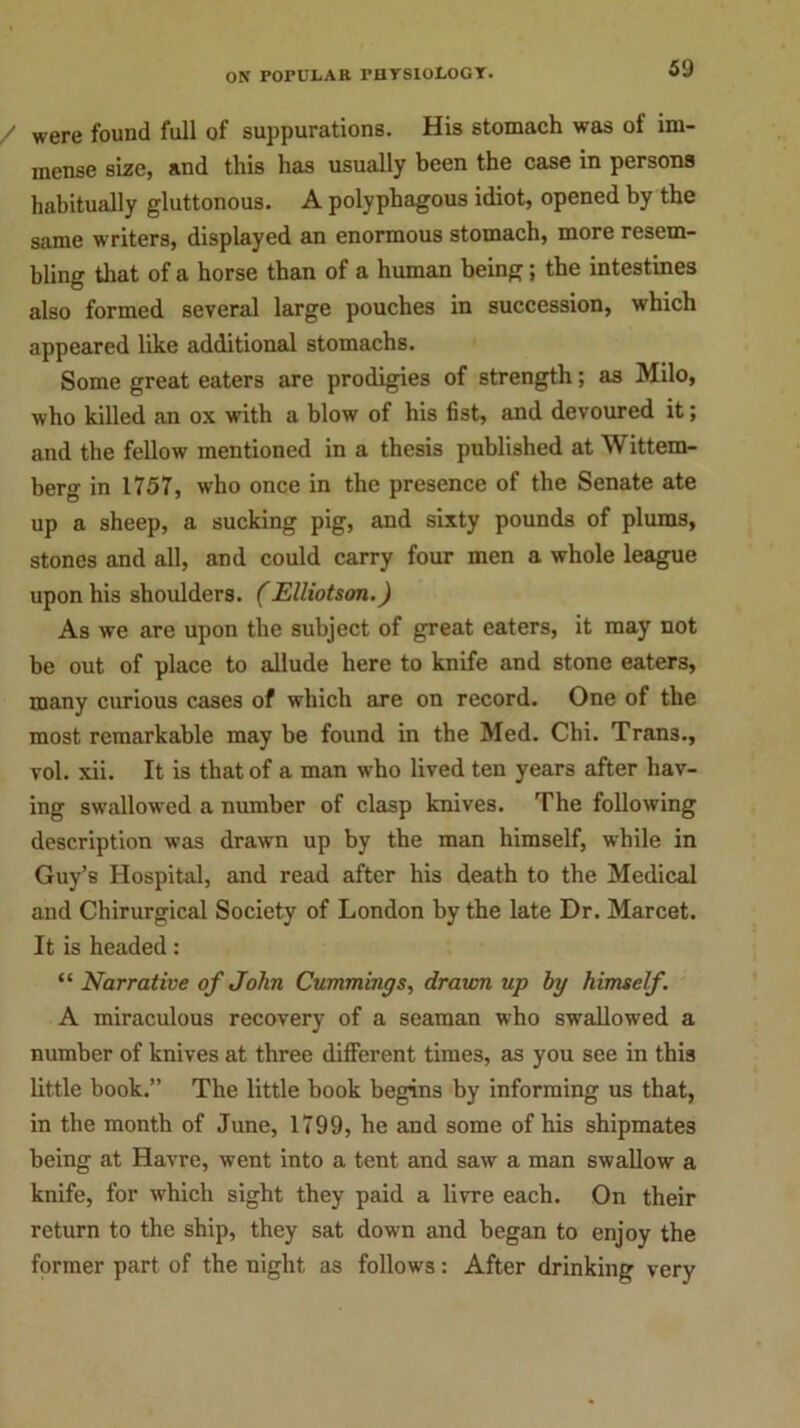 were found full of suppurations. His stomach was of im- mense size, and this has usually been the case in persons habitually gluttonous. A polyphagous idiot, opened by the same writers, displayed an enormous stomach, more resem- bling that of a horse than of a human being; the intestines also formed several large pouches in succession, which appeared like additional stomachs. Some great eaters are prodigies of strength; as Milo, who killed an ox with a blow of his fist, and devoured it; and the fellow mentioned in a thesis published at Wittem- berg in 1757, who once in the presence of the Senate ate up a sheep, a sucking pig, and sixty pounds of plums, stones and all, and could carry four men a whole league upon his shoulders. (Elliotson.) As we are upon the subject of great eaters, it may not be out of place to allude here to knife and stone eaters, many curious cases of which are on record. One of the most remarkable may be found in the Med. Chi. Tran3., vol. xii. It is that of a man who lived ten years after hav- ing swallowed a number of clasp knives. The following description was drawn up by the man himself, while in Guy’s Hospital, and read after his death to the Medical and Chirurgical Society of London by the late Dr. Marcet. It is headed: “ Narrative of John Cummings, drawn up by himself. A miraculous recovery of a seaman who swallowed a number of knives at three different times, as you see in this little book.” The little book begins by informing us that, in the month of June, 1799, he and some of his shipmates being at Havre, went into a tent and saw a man swallow a knife, for which sight they paid a livre each. On their return to the ship, they sat down and began to enjoy the former part of the night as follows: After drinking very