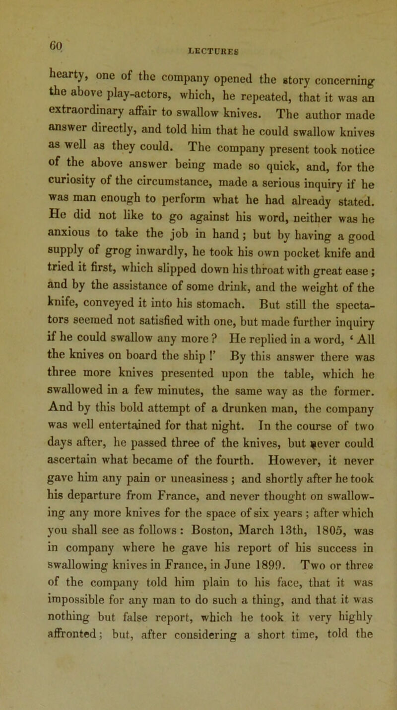 LECTURES hearty, one of the company opened the story concerning the above play-actors, which, he repeated, that it was an extraordinary affair to swallow knives. The author made answer directly, and told him that he could swallow knives as well as they could. The company present took notice of the above answer being made so quick, and, for the curiosity of the circumstance, made a serious inquiry if he was man enough to perform what he had already stated. He did not like to go against his word, neither was he anxious to take the job in hand; but by having a good supply of grog inwardly, he took his own pocket knife and tried it first, which slipped down his throat with great ease ; and by the assistance of some drink, and the weight of the knife, conveyed it into his stomach. But still the specta- tors seemed not satisfied with one, but made further inquiry if he could swallow any more ? He replied in a word, ‘ All the knives on board the ship !’ By this answer there was three more knives presented upon the table, which he swallowed in a few minutes, the same way as the former. And by this bold attempt of a drunken man, the company was well entertained for that night. In the course of two days after, he passed three of the knives, but jiever could ascertain what became of the fourth. However, it never gave him any pain or uneasiness ; and shortly after he took his departure from France, and never thought on swallow- ing any more knives for the space of six years ; after which you shall see as follows: Boston, March 13th, 1805, was in company where he gave his report of his success in swallowing knives in France, in June 1890. Two or three of the company told him plain to his face, that it was impossible for any man to do such a thing, and that it was nothing but false report, which he took it very highly affronted; but, after considering a short time, told the