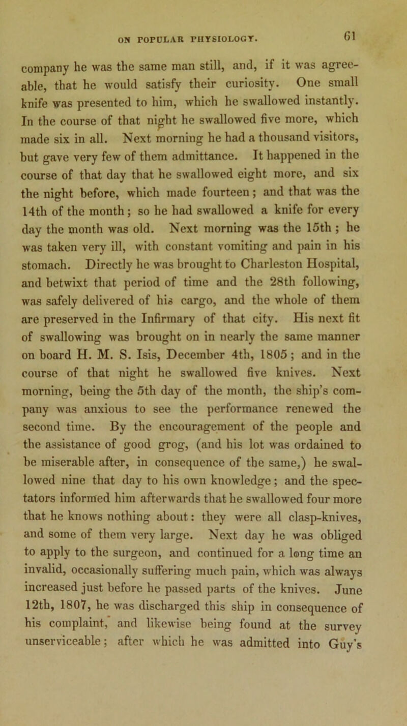 (51 company he was the same man still, and, if it was agree- able, that he would satisfy their curiosity. One small knife was presented to him, which he swallowed instantly. In the course of that night he swallowed five more, which made six in all. Next morning he had a thousand visitors, but gave very few of them admittance. It happened in the course of that day that he swallowed eight more, and six the night before, which made fourteen; and that was the 14th of the month ; so he had swallowed a knife for every day the month was old. Next morning was the 15th ; he was taken very ill, with constant vomiting and pain in his stomach. Directly he was brought to Charleston Hospital, and betwixt that period of time and the 28th following, was safely delivered of his cargo, and the whole of them are preserved in the Infirmary of that city. His next fit of swallowing was brought on in nearly the same manner on board H. M. S. Isis, December 4th, 1805 ; and in the course of that night he swallowed five knives. Next morning, being the 5th day of the month, the ship’s com- pany was anxious to see the performance renewed the second time. By the encouragement of the people and the assistance of good grog, (and his lot was ordained to be miserable after, in consequence of the same,) he swal- lowed nine that day to his own knowledge; and the spec- tators informed him afterwards that he swallowed four more that he knows nothing about: they were all clasp-knives, and some of them very large. Next day he was obliged to apply to the surgeon, and continued for a long time an invalid, occasionally suffering much pain, which was always increased just before he passed parts of the knives. June 12tb, 1807, he was discharged this ship in consequence of his complaint, and likewise being found at the survey unserviceable; after which he was admitted into Guy's