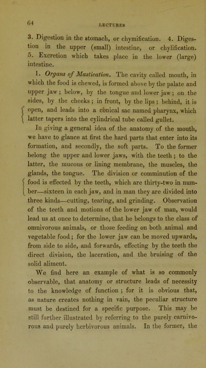 LECTURES 3. Digestion in the stomach, or chymification. 4. Diges- tion in the upper (small) intestine, or chylification. 5. Excretion which takes place in the lower (large) intestine. 1. Organs of Mastication. The cavity called mouth, in which the food is chewed, is formed above by the palate and upper jaw ; below, by the tongue and lower jaw ; on the sides, by the cheeks ; in front, by the lips; behind, it is 1 open, and leads into a conical sac named pharynx, which ( latter tapers into the cylindrical tube called gullet. In giving a general idea of the anatomy of the mouth, we have to glance at first the hard parts that enter into its formation, and secondly, the soft parts. To the former belong the upper and lower jaws, with the teeth; to the latter, the mucous or lining membrane, the muscles, the glands, the tongue. The division or comminution of the (food is effected by the teeth, which are thirty-two in num- ber—sixteen in each jaw, and in man they are divided into three kinds—cutting, tearing, and grinding. Observation of the teeth and motions of the lower jaw of man, would lead us at once to determine, that he belongs to the class of omnivorous animals, or those feeding on both animal and vegetable food; for the lower jaw can be moved upwards, from side to side, and forwards, effecting by the teeth the direct division, the laceration, and the bruising of the solid aliment. We find here an example of what is so commonly observable, that anatomy or structure leads of necessity to the knowledge of function ; for it is obvious that, as nature creates nothing in vain, the peculiar structure must be destined for a specific purpose. This may be still further illustrated by referring to the purely carnivo- rous and purely herbivorous animals. In the former, the