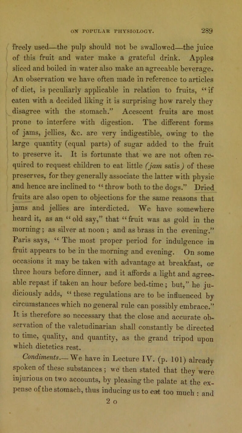 freely used—the pulp should not be swallowed—the juice of this fruit and water make a grateful drink. Apples sliced and boiled in water also make an agreeable beverage. An observation we have often made in reference to articles of diet, is peculiarly applicable in relation to fruits, “ if eaten with a decided liking it is surprising how rarely they disagree with the stomach.” Acescent fruits are most prone to interfere with digestion. The different forms of jams, jellies, &c. are very indigestible, owing to the large quantity (equal parts) of sugar added to the fruit to preserve it. It is fortunate that we are not often re- quired to request children to eat little (jam satis) of these preserves, for they generally associate the latter with physic and hence are inclined to “ throw both to the dogs.” Dried fruits are also open to objections for the same reasons that jams and jellies are interdicted. We have somewhere heard it, as an “ old say,” that “ fruit was as gold in the morning; as silver at noon ; and as brass in the evening.” Paris says, “ The most proper period for indulgence in fruit appears to be in the morning and evening. On some occasions it may be taken with advantage at breakfast, or three hours before dinner, and it affords a light and agree- able repast if taken an hour before bed-time; but,” he ju- diciously adds, “ these regulations are to be influenced by circumstances which no general rule can possibly embrace.” It is therefore so necessary that the close and accurate ob- servation of the valetudinarian shall constantly be directed to time, quality, and quantity, as the grand tripod upon which dietetics rest. Condiments—We have in Lecture IV. (p. 101) already spoken of these substances ; we then stated that they were injurious on two accounts, by pleasing the palate at the ex- pense of the stomach, thus inducing us to eat too much : and 2 o