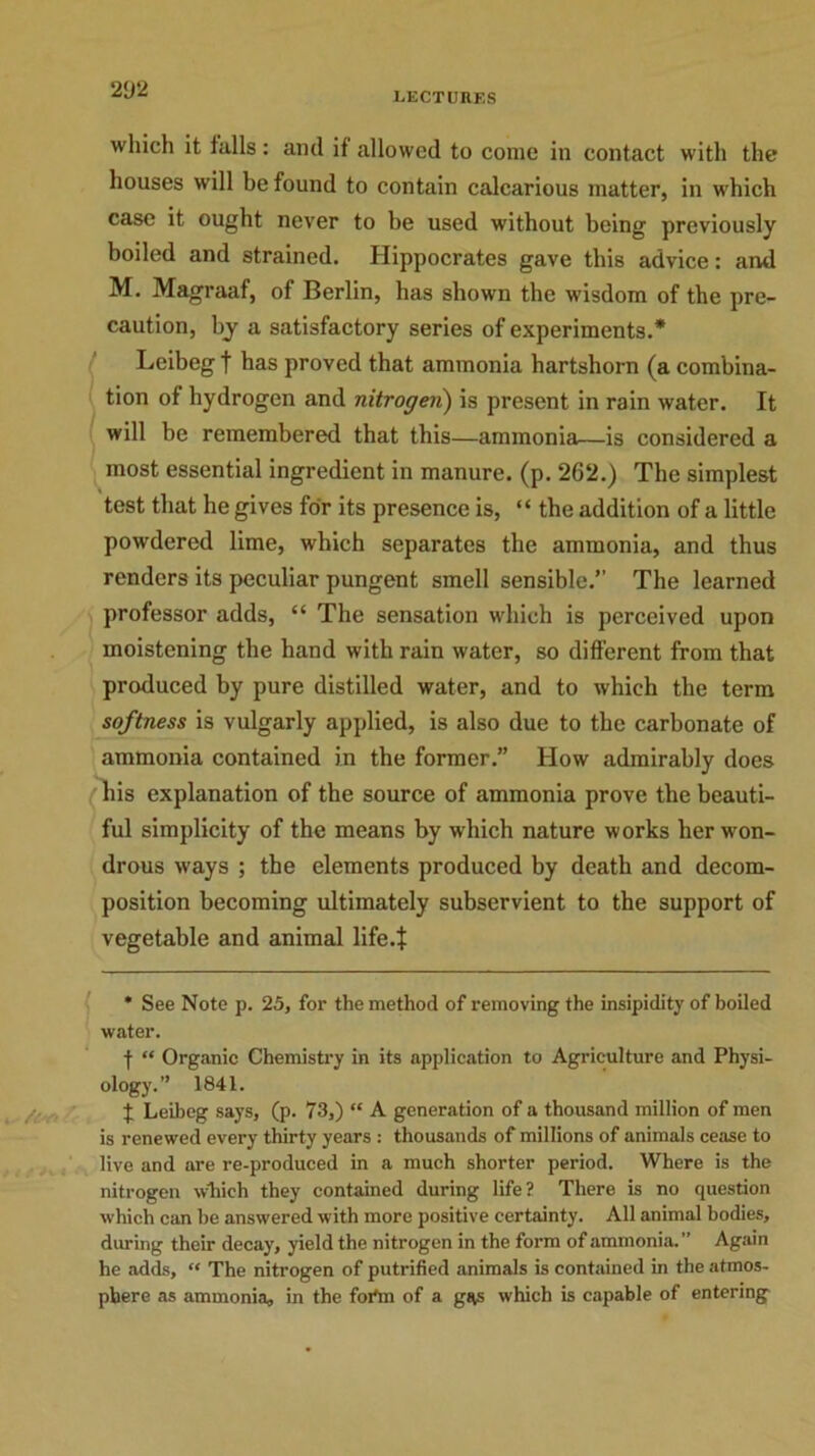 which it tails: and it allowed to come in contact with the houses will be found to contain calcarious matter, in which case it ought never to he used without being previously boiled and strained. Hippocrates gave this advice: and M. Magraaf, of Berlin, has shown the wisdom of the pre- caution, by a satisfactory series of experiments.* Leibeg t has proved that ammonia hartshorn (a combina- tion of hydrogen and nitrogen) is present in rain water. It will be remembered that this—ammonia—is considered a most essential ingredient in manure, (p. 262.) The simplest test that he gives for its presence is, “ the addition of a little powdered lime, which separates the ammonia, and thus renders its peculiar pungent smell sensible.” The learned professor adds, “ The sensation which is perceived upon moistening the hand with rain water, so different from that produced by pure distilled water, and to which the term softness is vulgarly applied, is also due to the carbonate of ammonia contained in the former.” How admirably does his explanation of the source of ammonia prove the beauti- ful simplicity of the means by which nature works her won- drous ways ; the elements produced by death and decom- position becoming ultimately subservient to the support of vegetable and animal life.t * See Note p. 25, for the method of removing the insipidity of boiled water. f “ Organic Chemistry in its application to Agriculture and Physi- ology.” 1841. J Leibeg says, (p. 73,) “ A generation of a thousand million of men is renewed every thirty years : thousands of millions of animals cease to live and are re-produced in a much shorter period. Where is the nitrogen which they contained during life? There is no question which can be answered with more positive certainty. All animal bodies, during their decay, yield the nitrogen in the form of ammonia.” Again he adds, “ The nitrogen of putrified animals is contained in the atmos- phere as ammonia, in the foi'm of a gRS which is capable of entering