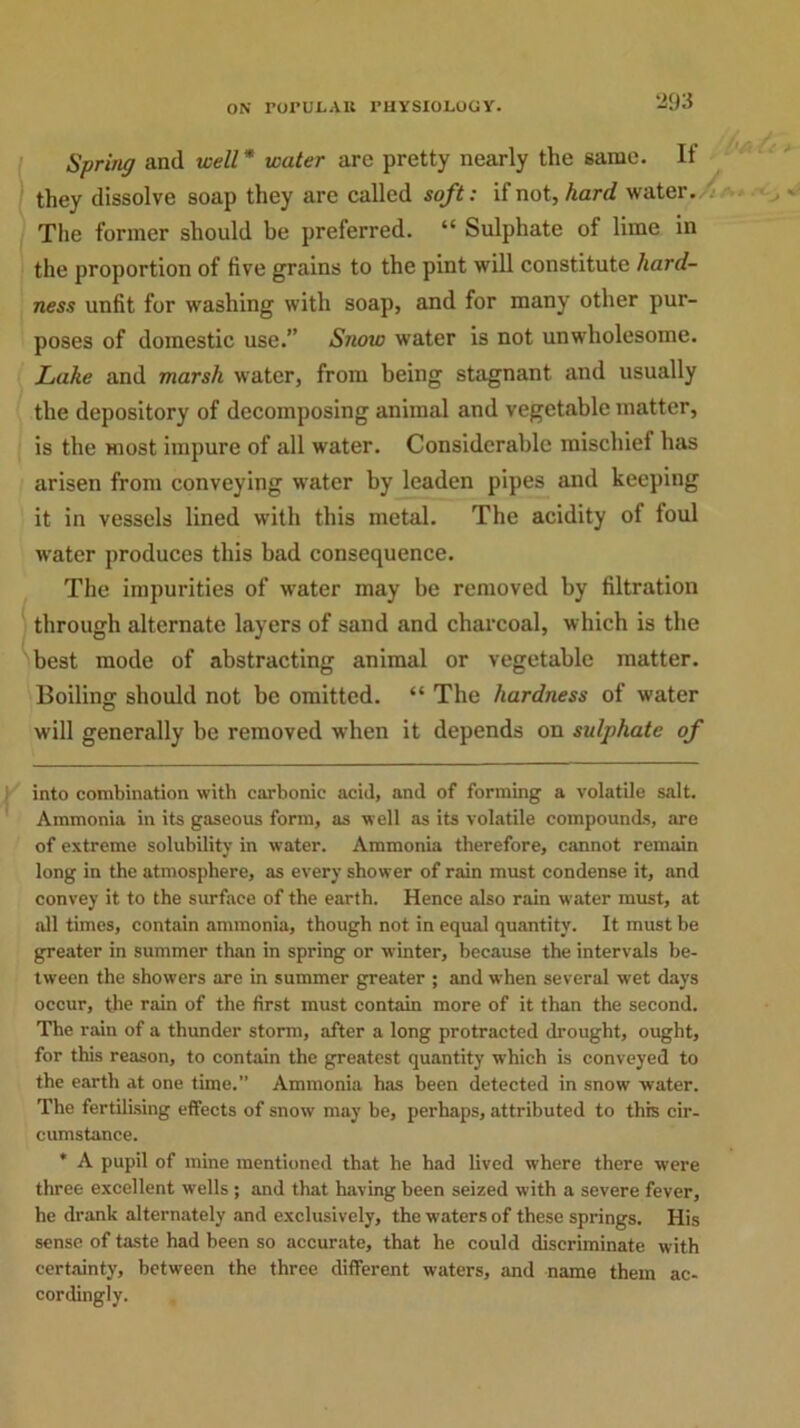 Spring and well* * water are pretty nearly the same. It they dissolve soap they are called soft: if not, hard water. The former should be preferred. “ Sulphate of lime in the proportion of five grains to the pint will constitute hard- ness unfit for washing with soap, and for many other pur- poses of domestic use.” Snow water is not unwholesome. Lake and marsh water, from being stagnant and usually the depository of decomposing animal and vegetable matter, is the most impure of all water. Considerable mischief has arisen from conveying water by leaden pipes and keeping it in vessels lined with this metal. The acidity of toul water produces this bad consequence. The impurities of water may be removed by filtration i through alternate layers of sand and charcoal, which is the best mode of abstracting animal or vegetable matter. Boiling should not be omitted. “ The hardness of water will generally be removed when it depends on sulphate of into combination with carbonic acid, and of forming a volatile salt. Ammonia in its gaseous form, as well as its volatile compounds, are of extreme solubility in water. Ammonia therefore, cannot remain long in the atmosphere, as every shower of rain must condense it, and convey it to the surface of the earth. Hence also rain water must, at all times, contain ammonia, though not in equal quantity. It must be greater in summer than in spring or winter, because the intervals be- tween the showers are in summer greater ; and when several wet days occur, the rain of the first must contain more of it than the second. The rain of a thunder storm, after a long protracted drought, ought, for this reason, to contain the greatest quantity which is conveyed to the earth at one time.” Ammonia has been detected in snow water. The fertilising effects of snow may be, perhaps, attributed to this cir- cumstance. * A pupil of mine mentioned that he had lived where there were three excellent wells ; and that having been seized with a severe fever, he drank alternately and exclusively, the waters of these springs. His sense of taste had been so accurate, that he could discriminate with certainty, between the three different waters, and name them ac- cordingly. ,