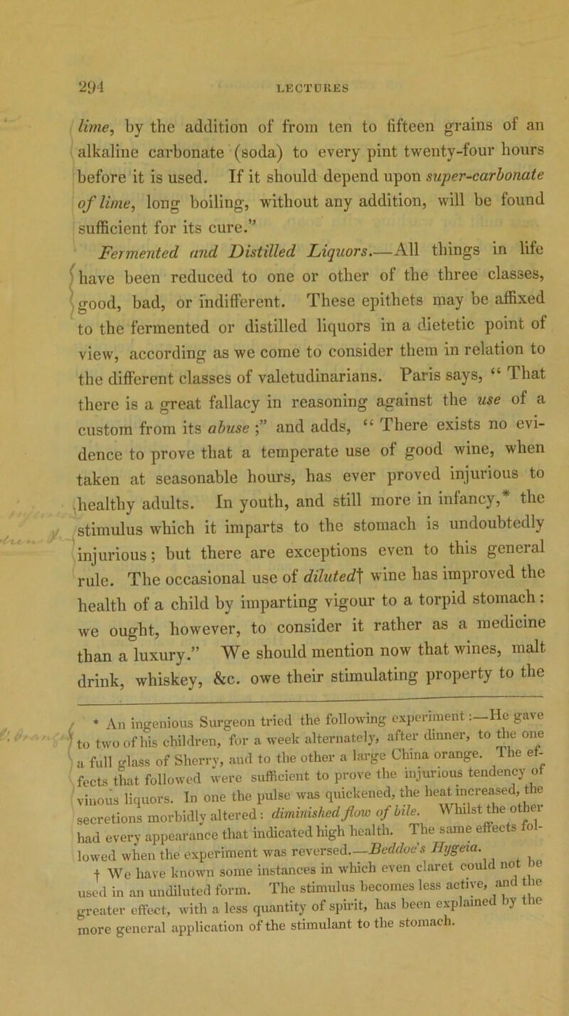 lime, by the addition of from ten to fifteen grains of an alkaline carbonate (soda) to every pint twenty-four hours before it is used. If it should depend upon super-carbonate of lime, long boiling, without any addition, will be found sufficient for its cure.” Fermented and Distilled Liquors.—All things in life have been reduced to one or other of the three classes, good, bad, or indifferent. These epithets may be affixed to the fermented or distilled liquors in a dietetic point of view, according as we come to consider them in relation to the different classes of valetudinarians. Paris says, “ That there is a great fallacy in reasoning against the use of a custom from its abuse and adds, <v There exists no evi- dence to prove that a temperate use of good wine, when taken at seasonable hours, has ever proved injurious to healthy adults. In youth, and still more in infancy, the stimulus which it imparts to the stomach is undoubtedly injurious; but there are exceptions even to this general rule. The occasional use of dilutedt wine has improved the health of a child by imparting vigour to a torpid stomach: we ought, however, to consider it rather as a medicine than a luxury.” We should mention now' that wines, malt drink, whiskey, &c. owe their stimulating property to the * An ingenious Surgeon tried the following experimentHe gave 0 two of his children, for a week alternately, after dinner, to the one 1 full glass of Sherry, and to the other a large China orange. The ef- ects that followed were sufficient to prove the injurious tendency of -inous liquors. In one the pulse was quickened, the heat increased, the ecretions morbidly altered: diminished flow of bile. Whilst the other iad every appearance that indicated high health. The same effects o - owed when the experiment was reversed—Beddoe's Hygeia. + We have known some instances in which even claret could no e lsed in an undiluted form. The stimulus becomes less active, and the greater effect, with a less quantity of spirit, has been explained by the nore general application of the stimulant to the stomach.