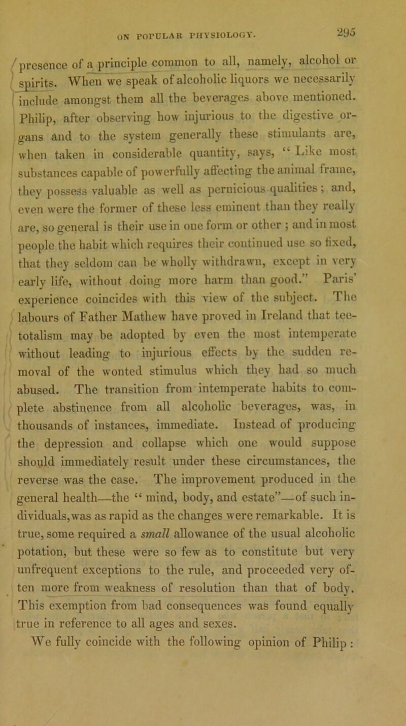 presence of a principle common to all, namely, alcohol or spirits. When we speak of alcoholic liquors we necessarily include amongst them all the beverages above mentioned. Philip, after observing how injurious to the digestive or- gans and to the system generally these stimulants arc, when taken in considerable quantity, says, “ lake most substances capable of powerfully affecting the animal frame, they possess valuable as well as pernicious qualities; and, even were the former of these less eminent than they really are, so general is their use in one form or other ; and in most people the habit which requires their continued use so fixed, that they seldom can be wholly withdrawn, except in very early life, without doing more harm than good.” Paris’ experience coincides with this view of the subject. The labours of Father Mathew have proved in Ireland that tee- totalism may he adopted by even the most intemperate without leading to injurious effects by the sudden re- moval of the wonted stimulus which they had so much abused. The transition from intemperate habits to com- plete abstinence from all alcoholic beverages, was, in thousands of instances, immediate. Instead of producing the depression and collapse which one would suppose should immediately result under these circumstances, the reverse was the case. The improvement produced in the general health—the “ mind, body, and estate”—of such in- dividuals,was as rapid as the changes were remarkable. It is true, some required a small allowance of the usual alcoholic potation, but these were so few as to constitute but very unfrequent exceptions to the rule, and proceeded very of- ten more from weakness of resolution than that of body. This exemption from bad consequences was found equally true in reference to all ages and sexes. We fully coincide with the following opinion of Philip: