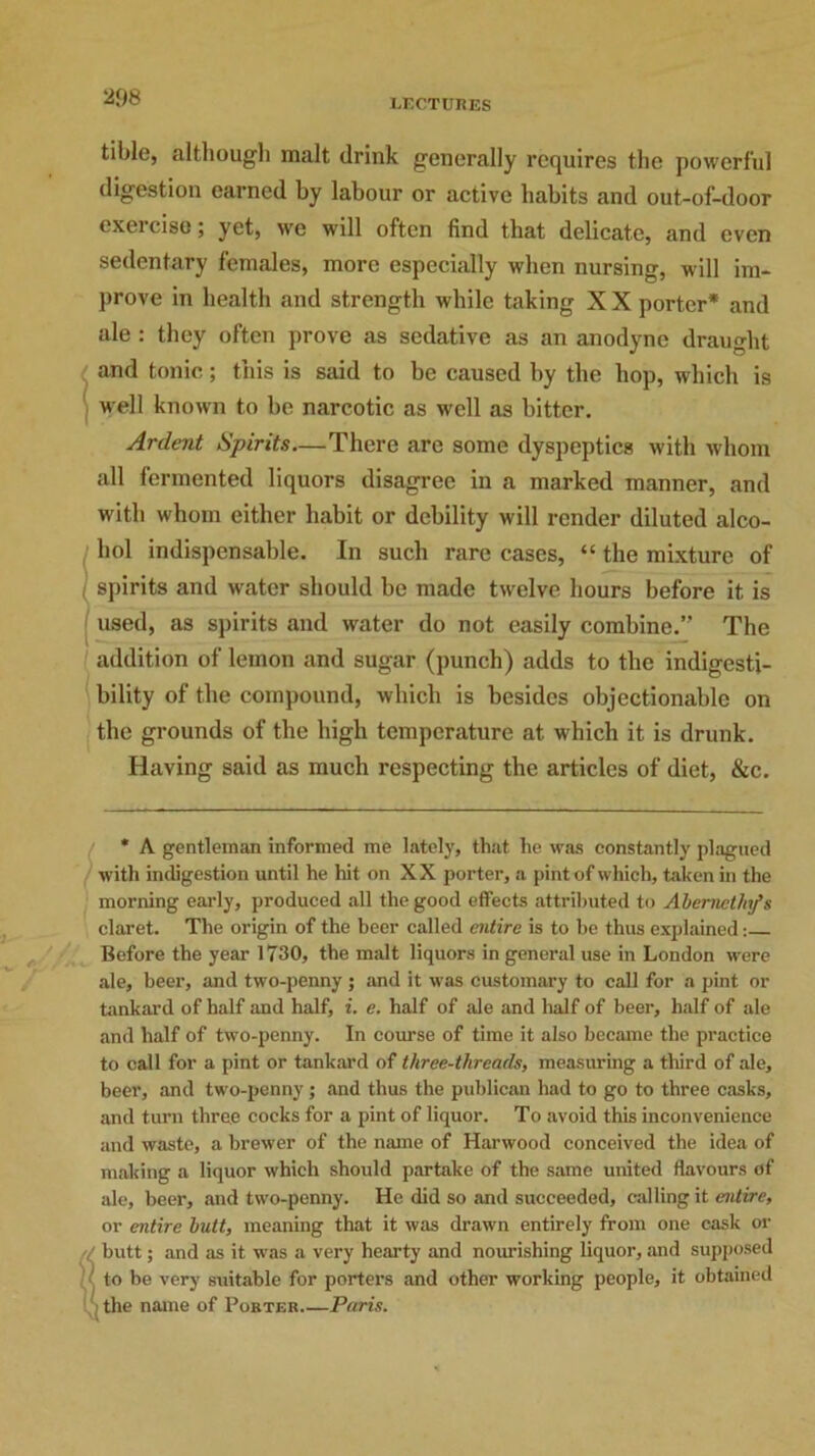 tible, although malt drink generally requires the powerful digestion earned by labour or active habits and out-of-door exercise; yet, we will often find that delicate, and even sedentary females, more especially when nursing, will im- prove in health and strength while taking X X porter* and ale : they often prove as sedative as an anodyne draught and tonic; this is said to be caused by the hop, which is well known to be narcotic as well as bitter. Ardent Spirits—There are some dyspeptics with whom all fermented liquors disagree in a marked manner, and with whom either habit or debility will render diluted alco- !hol indispensable. In such rare cases, “ the mixture of spirits and water should be made twelve hours before it is used, as spirits and water do not easily combine.” The addition of lemon and sugar (punch) adds to the indigesti- bility of the compound, which is besides objectionable on the grounds of the high temperature at w hich it is drunk. Having said as much respecting the articles of diet, &c. / * A gentleman informed me lately, that he was constantly plagued with indigestion until he hit on XX porter, a pint of which, taken in the morning early, produced all the good effects attributed to Abemethfs claret. The origin of the beer called entire is to be thus explained: Before the year 1730, the malt liquors in general use in London were ale, beer, and two-penny ; and it was customary to call for a pint or tankard of half and half, i. e. half of ale and half of beer, half of ale and half of two-penny. In course of time it also became the practice to call for a pint or tankard of three-threads, measuring a third of ale, beer, and two-penny ; and thus the publican had to go to three casks, and turn three cocks for a pint of liquor. To avoid this inconvenience and waste, a brewer of the name of Harwood conceived the idea of making a liquor which should partake of the same united flavours of ale, beer, and two-penny. He did so and succeeded, calling it entire, or entire butt, meaning that it was drawn entirely from one cask or . butt; and as it was a very hearty and nourishing liquor, and supposed to be very suitable for porters and other working people, it obtained i the name of Porter—Paris.