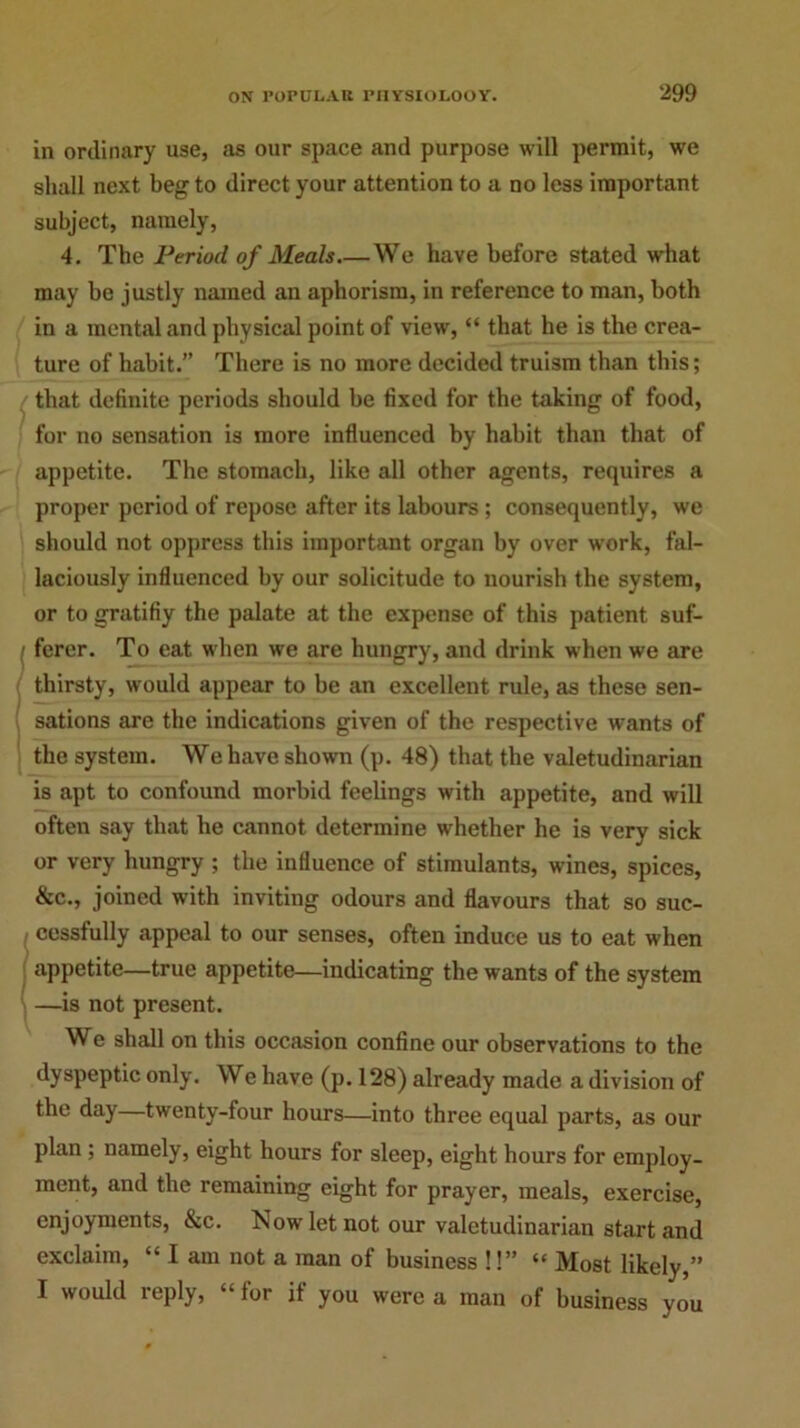 in ordinary use, as our space and purpose will permit, we shall next beg to direct your attention to a no less important subject, namely, 4. The Period of Meals We have before stated wrhat may be justly named an aphorism, in reference to man, both in a mental and physical point of view, “ that he is the crea- ture of habit.” There is no more decided truism than this; that definite periods should be fixed for the taking of food, for no sensation is more influenced by habit than that of appetite. The stomach, like all other agents, requires a proper period of repose after its labours ; consequently, we should not oppress this important organ by over work, fal- laciously influenced by our solicitude to nourish the system, or to gratifiy the palate at the expense of this patient suf- ferer. To eat when we are hungry, and drink when we are thirsty, would appear to be an excellent rule, as these sen- sations are the indications given of the respective wants of the system. We have shown (p. 48) that the valetudinarian is apt to confound morbid feelings with appetite, and will often say that he cannot determine whether he is very sick or very hungry ; the influence of stimulants, wines, spices, &c., joined with inviting odours and flavours that so suc- cessfully appeal to our senses, often induce us to eat when appetite—true appetite—indicating the wants of the system —is not present. We shall on this occasion confine our observations to the dyspeptic only. We have (p. 128) already made a division of the day—twenty-four hours—into three equal parts, as our plan ; namely, eight hours for sleep, eight hours for employ- ment, and the remaining eight for prayer, meals, exercise, enjoyments, &c. Now let not our valetudinarian start and exclaim, “ I am not a man of business !!” “ Most likely,” I would reply, “ for if you were a man of business you