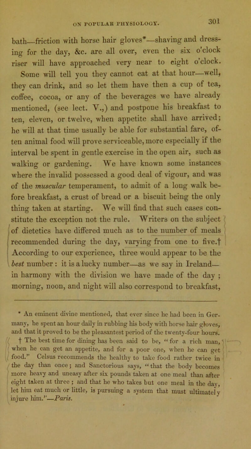 bath friction with horse hair gloves*—shaving and dress- ing for the day, &c. are all over, even the six o’clock riser will have approached very near to eight o’clock. Some will tell you they cannot eat at that hour—well, they can drink, and so let them have then a cup of tea, coffee, cocoa, or any of the beverages we have already mentioned, (see lect. V.,) and postpone his breakfast to ten, eleven, or twelve, when appetite shall have arrived; he will at that time usually be able for substantial fare, of- ten animal food will prove serviceable, more especially if the interval be spent in gentle exercise in the open air, such as walking or gardening. We have known some instances where the invalid possessed a good deal of vigour, and was of the muscular temperament, to admit of a long walk be- fore breakfast, a crust of bread or a biscuit being the only thing taken at starting. We will find that such cases con- stitute the exception not the rule. Writers on the subject of dietetics have differed much as to the number of meals recommended during the day, varying from one to five.f According to our experience, three would appear to be the best number : it is a lucky number—as we say in Ireland— in harmony with the division we have made of the day ; morning, noon, and night will also correspond to breakfast, * An eminent divine mentioned, that ever since lie had been in Ger- many, he spent an hour daily in rubbing his body with horse hair gloves, and that it proved to he the pleasantest period of the twenty-four hours. t The best time for dining has been said to be, “ for a rich man,' when he can get an appetite, and for a poor one, when he can get [i food.’’ Celsus recommends the healthy to take food rather twice in the day than once; and Sanctorious says, “that the body becomes more heavy and uneasy after six pounds taken at one meal than after eight taken at three ; and that he who takes hut one meal in the day, let him eat much or little, is pursuing a system that must ultimately injure him.”—Paris.