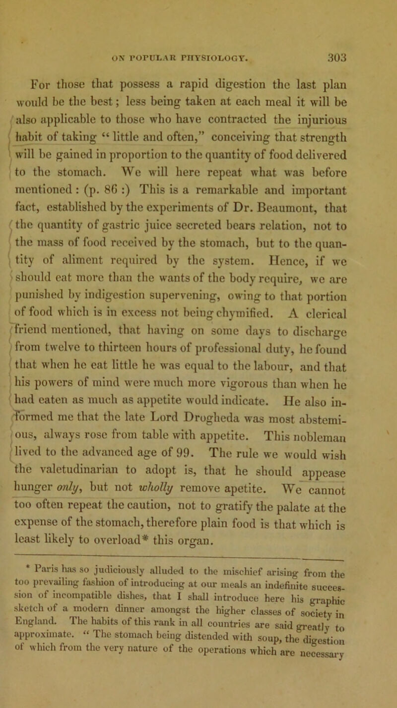 For those that possess a rapid digestion the last plan would be the best; less being taken at each meal it will be also applicable to those who have contracted the injurious habit of taking “ little and often,” conceiving that strength will be gained in proportion to the quantity of food delivered to the stomach. We will here repeat what was before mentioned : (p. 86 :) This is a remarkable and important fact, established by the experiments of Dr. Beaumont, that (the quantity of gastric juice secreted bears relation, not to the mass of food received by the stomach, but to the quan- tity of aliment required by the system. Hence, if we should cat more than the wants of the body require, we are punished by indigestion supervening, owing to that portion of food which is in excess not being chymified. A clerical friend mentioned, that having on some days to discharge from twelve to thirteen hours of professional duty, he found that when he cat little he was equal to the labour, and that his powers of mind were much more vigorous than when he had eaten as much as appetite would indicate. He also in- formed me that the late Lord Drogheda was most abstemi- ous, always rose from table with appetite. This nobleman lived to the advanced age of 99. The rule we would wish the valetudinarian to adopt is, that he should appease hunger only, but not wholly remove apetite. We cannot too often repeat the caution, not to gratify the palate at the expense of the stomach, therefore plain food is that which is least likely to overload* this organ. * Paris has so judiciously alluded to the mischief arising from the too prevailing fashion of introducing at our meals an indefinite succes- sion of incompatible dishes, that I shall introduce here his graphic sketch of a modern dinner amongst the higher classes of society in England. The habits of this rank in all countries are said greatly to approximate. “ The stomach being distended with soup, the digestion of which from the very nature of the operations which are necessary